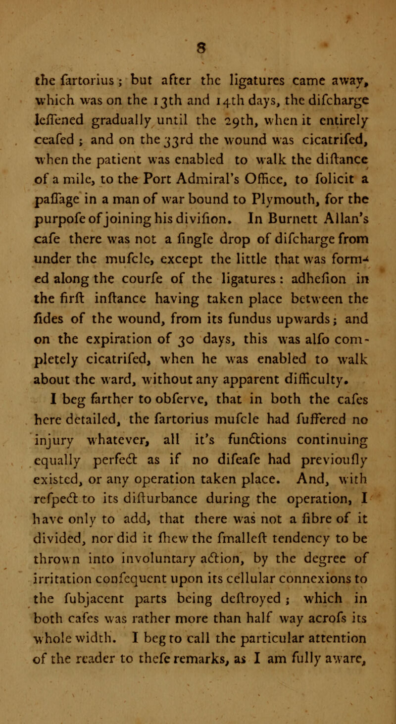 the fartorius ; but after the ligatures came away, which was on the 13th and 14th days, the difcharge IeiTened gradually until the 29th, when it entirely ceafed ; and on the 33rd the wound was cicatrifed, when the patient was enabled to walk the diftance of a mile, to the Port Admiral's Office, to folicit a paflage in a man of war bound to Plymouth, for the purpofe of joining his divifion,. In Burnett Allan's cafe there was not a fingle drop of difcharge from under the mufclc, except the little that was form-* ed along the courfe of the ligatures: adhefion in the firft inftance having taken place between the fides of the wound, from its fundus upwards; and on the expiration of 30 days, this was alfo com- pletely cicatrifed, when he was enabled to walk about the ward, without any apparent difficulty. I beg farther to obferve, that in both the cafes here detailed, the fartorius mufcle had fufrered no injury whatever, all it's functions continuing equally perfect as if no difeafe had previoufly existed, or any operation taken place. And, with refpecl to its difturbance during the operation, I have only to add, that there was not a fibre of it divided, nor did it mew the fmalleft tendency to be thrown into involuntary action, by the degree of irritation consequent upon its cellular connexions to the fubjacent parts being deftroyed j which in both cafes was rather more than half way acrofs its w hole width. I beg to call the particular attention of the reader to thefe remarks, as I am fully aware,