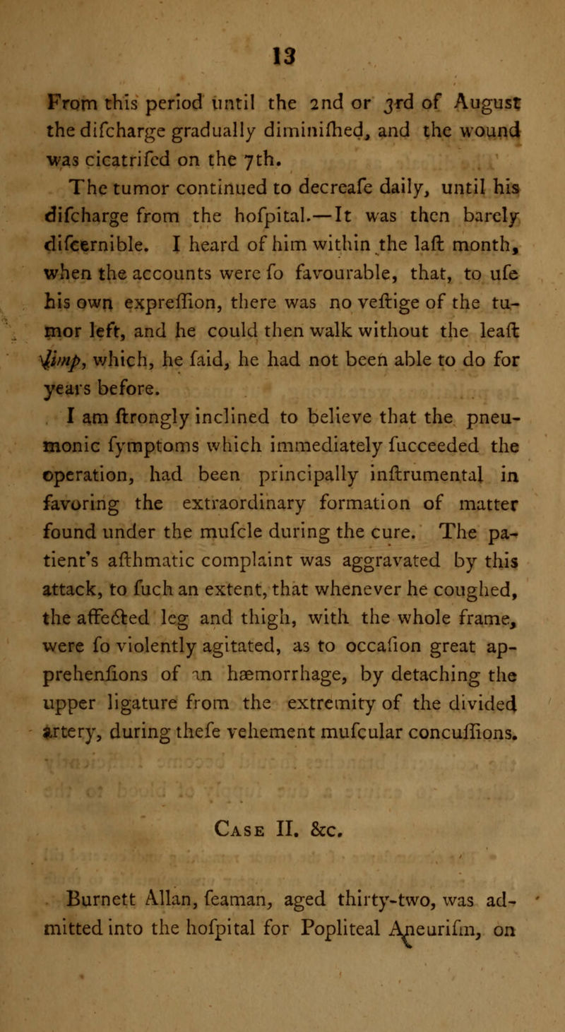 From this period until the 2nd or 3rd of August the difcharge gradually diminifhed, and the wound was cicatrifcd on the 7th. The tumor continued to decreafe daily, until his difcharge from the hofpital.—It was then barely difcernible. I heard of him within the lad month, when the accounts were fo favourable, that, to ufe his own expreffion, there was no veftige of the tu- mor left, and he could then walk without the lead $/>//>, which, he faid, he had not been able to do for years before. I am flrongly inclined to believe that the pneu- monic fymptoms which immediately fucceeded the operation, had been principally inftrumental in favoring the extraordinary formation of matter found under the mufcle during the cure. The pa- tient's afthmatic complaint was aggravated by this attack, to fuch an extent, that whenever he coughed, the affected leg and thigh, with the whole frame, were fo violently agitated, as to occafion great ap- prehenfions of an haemorrhage, by detaching the upper ligature from the extremity of the divided artery, during thefe vehement mufcular concuffions. Case II. Sec. Burnett Allan, feaman, aged thirty-two, was ad- mitted into the hofpital for Popliteal Ajieurifm, on