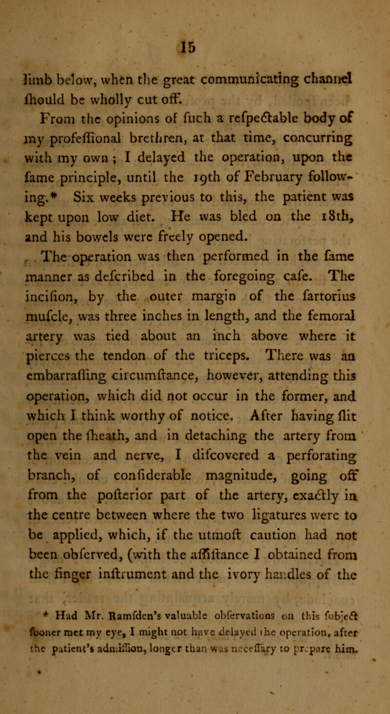 limb below, when the great communicating channel fhould be wholly cut off. From the opinions of fuch a refpectable body of my profeffional brethren, at that time, concurring with my own ; I delayed the operation, upon the fame principle, until the 19th of February follow- ing.* Six weeks previous to this, the patient was kept upon low diet. He was bled on the 18th, and his bowels were freely opened. . The operation was then performed in the fame manner as defcribed in the foregoing cafe. The incifion, by the outer margin of the fartorius mufcle, was three inches in length, and the femoral artery was tied about an inch above where it pierces the tendon of the triceps. There was an embarrafling circumftance, however, attending this operation, which did not occur in the former, and which I think worthy of notice. After having flit open the ilieath, and in detaching the artery from the vein and nerve, I difcovered a perforating branch, of confiderable magnitude, going off from the pofterior part of the artery, exactly in the centre between where the two ligatures were to be applied, which, if the utmotl: caution had not been obferved, (with the afliflance I obtained from the finger inftrument and the ivory handles of the * Had Mr. Ramfden's valuable obfervations on this fubjeft fooner met my eye, I might not have delayed the operation, after the patient's adniiiTion, longer than was nccefTary to prepare him.