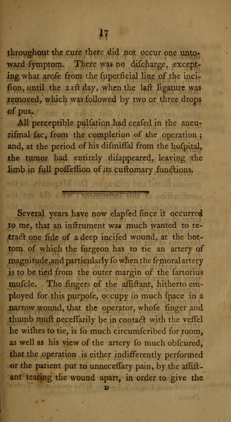 throughout the cure there did not occur one unto- ward fymptom. There was no difcharge, except- ing what arofe from the fuperficial line of the inci- fion, until the 21ft day, when the laft ligature was removed, which was followed by two or three drops of pus. All perceptible pulfation had ceafed in the aneu- rifmal fac, from the completion of the operation ; and, at the period of his difmiffal from the hufpital, the tumor had entirely difappearcd, leaving the limb in full pofleffion of its cuftomary functions. Several years have now elapfed fince it occurred to me, that an inftrument was much wanted to re- tract one fide of a deep incifed wound, at the bot- tom of which the furgeon has to tie an artery of magnitude,and particularly fo when the femoral artery is to be tied from the outer margin of the fartorius mufcle. The fingers of the afliftant, hitherto em- ployed for this purpofe, occupy i'o much fpace in a narrow wound, that the operator, whofe finger and thumb muft neceffarily be in contact with the veffel he wifhes to tie, is fo much circumfcribed for room, as well as his view of the artery fo much obfcured, that the operation is either indifferently performed or the patient put to unnecefTary pain, by the aflift- ant tearing the wound apart, in order to give the