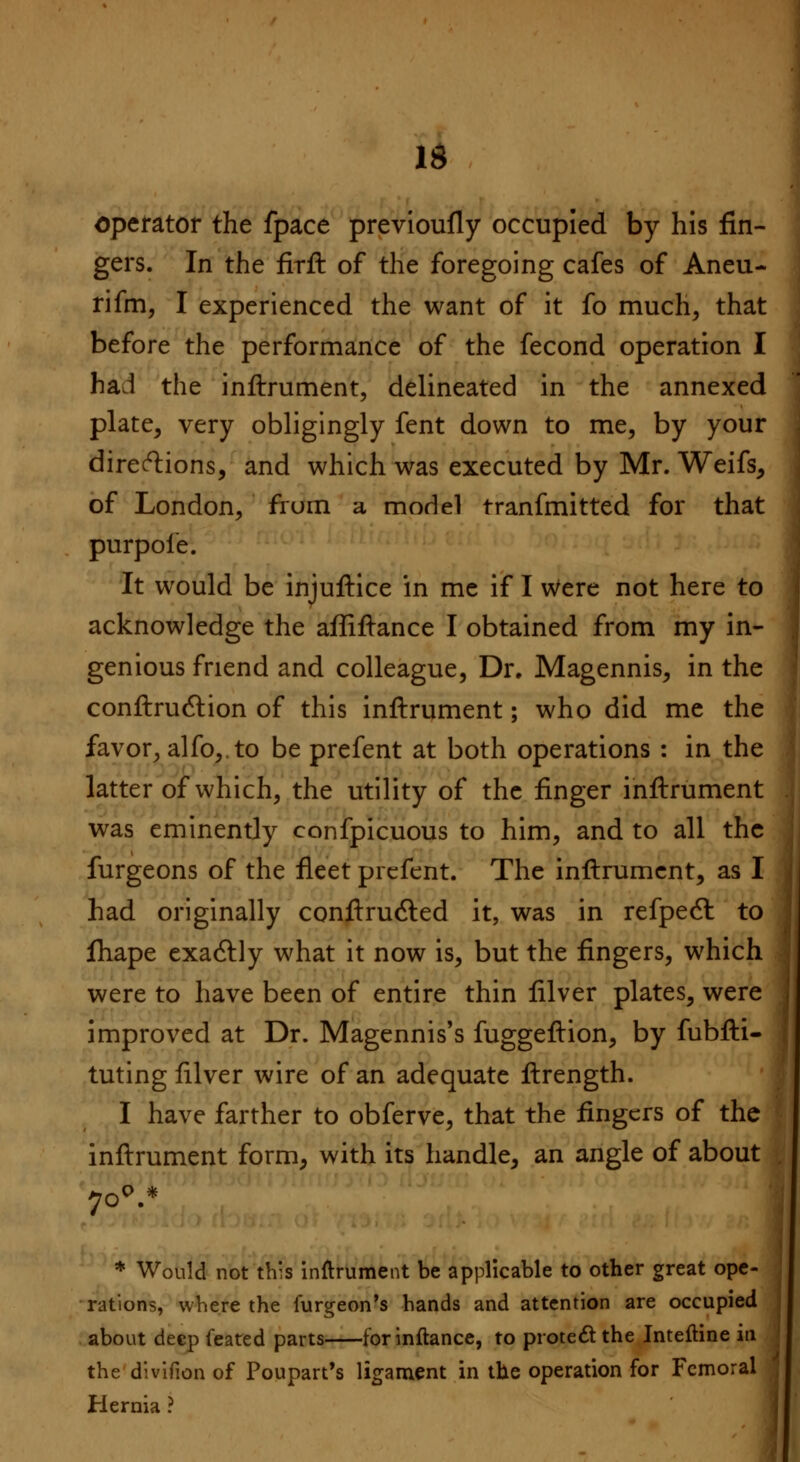 IS operator the fpace previoufly occupied by his fin- gers. In the firft of the foregoing cafes of Aneu- rifm, I experienced the want of it fo much, that before the performance of the fecond operation I haJ the inftrument, delineated in the annexed plate, very obligingly fent down to me, by your directions, and which was executed by Mr. Weifs, of London, from a model tranfmitted for that purpole. It would be injuftice in me if I Were not here to acknowledge the affiftance I obtained from my in- genious friend and colleague, Dr. Magennis, in the conftrudlion of this inftrument; who did me the favor, alfo, to be prefent at both operations : in the latter of which, the utility of the finger inftrument was eminently confpicuous to him, and to all the furgeons of the fleet prefent. The inftrument, as I had originally conftructed it, was in refpecl: to fhape exactly what it now is, but the fingers, which were to have been of entire thin filver plates, were improved at Dr. Magennis's fuggeftion, by fubfti- tuting filver wire of an adequate ftrength. I have farther to obferve, that the fingers of the inftrument form, with its handle, an angle of about 700.* * Would not this inftrument be applicable to other great ope- rations, where the iurgeon's hands and attention are occupied about deep feated parts forinftance, to protect the Inteftine in the divifion of Poupart's ligament in the operation for Femoral Hernia ?