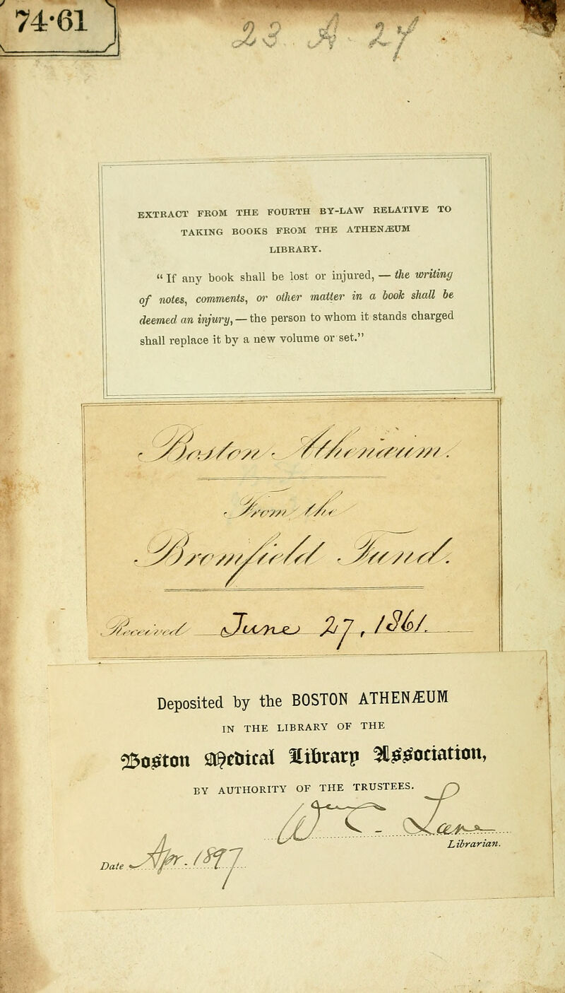 74-61 ^'v^^'mmmmm J ■MP EXTRACT FROM THE FOURTH BY-LAW RELATIVE TO TAKING BOOKS FROM THE ATHBN^UM LIBBAEY.  If any book shall be lost or injured, — the writing of notes, comments, or other matter in a book shall be deemed an injury, —the person to whom it stands charged shall replace it by a new volume or set. ^r^./f9y/ ^/'nrr^/^?// r J^/'t^yn ' /'y^< //. Y/y//--^- .._y(-f?ce<yZ'cr/y .J,7j3_&L Deposited ty the BOSTON ATHENiEUM IN THE LIBRARY OF THE ^oj^ton lai^etiical Hifirarp ^j^^ociation, BY AUTHORITY OF THE TRUSTEES Y<^ ■ Date .^.-M- ■c: Liirarian.