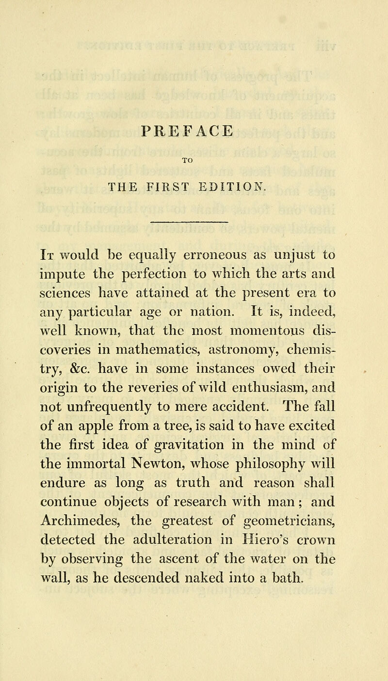THE FIRST EDITIO It would be equally erroneous as unjust to impute the perfection to which the arts and sciences have attained at the present era to any particular age or nation. It is, indeed, well known, that the most momentous dis- coveries in mathematics, astronomy, chemis- try, &c. have in some instances owed their origin to the reveries of wild enthusiasm, and not unfrequently to mere accident. The fall of an apple from a tree, is said to have excited the first idea of gravitation in the mind of the immortal Newton, whose philosophy will endure as long as truth and reason shall continue objects of research with man; and Archimedes, the greatest of geometricians, detected the adulteration in Hiero's crown by observing the ascent of the water on the wall, as he descended naked into a bath.