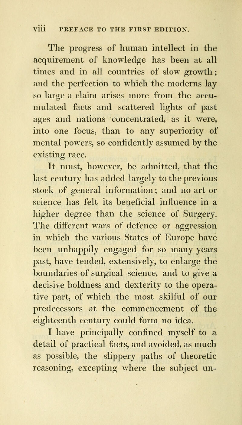 The progress of human intellect in the acquirement of knowledge has been at all times and in all countries of slow growth; and the perfection to which the moderns lay so large a claim arises more from the accu- mulated facts and scattered lights of past ages and nations concentrated, as it were, into one focus, than to any superiority of mental powers, so confidently assumed by the existing race. It must, however, be admitted, that the last century has added largely to the previous stock of general information; and no art or science has felt its beneficial influence in a higher degree than the science of Surgery. The different wars of defence or aggression in w^hich the various States of Europe have been unhappily engaged for so many years past, have tended, extensively, to enlarge the boundaries of surgical science, and to give a decisive boldness and dexterity to the opera- tive part, of which the most skilful of our predecessors at the commencement of the eighteenth century could form no idea. I have principally confined myself to a detail of practical facts, and avoided, as much as possible, the slippery paths of theoretic reasoning, excepting where the subject un-