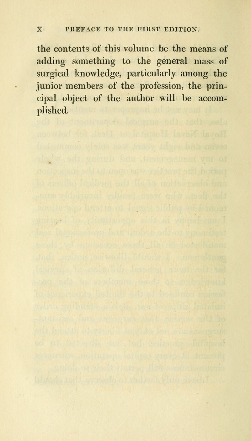 the contents of this volume be the means of adding something to the general mass of surgical knowledge, particularly among the junior members of the profession, the prin- cipal object of the author will be accom- plished.