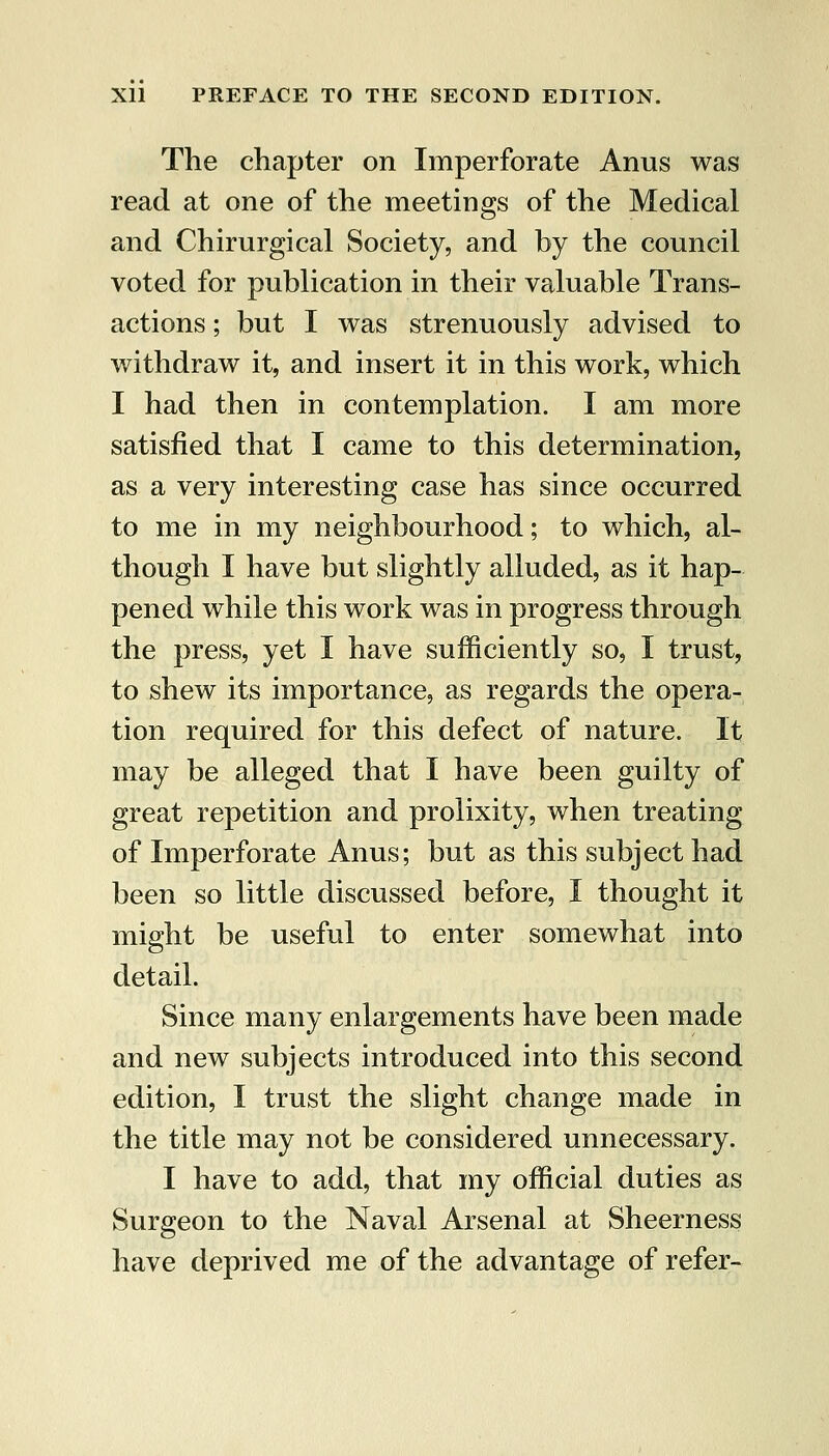 The chapter on Imperforate Anus was read at one of the meetings of the Medical and Chirurgical Society, and by the council voted for publication in their valuable Trans- actions ; but I was strenuously advised to withdraw it, and insert it in this work, which I had then in contemplation. I am more satisfied that I came to this determination, as a very interesting case has since occurred to me in my neighbourhood; to which, al- though I have but slightly alluded, as it hap- pened while this work was in progress through the press, yet I have sufficiently so, I trust, to shew its importance, as regards the opera- tion required for this defect of nature. It may be alleged that I have been guilty of great repetition and prolixity, when treating of Imperforate Anus; but as this subject had been so little discussed before, I thought it might be useful to enter somewhat into detail. Since many enlargements have been made and new subjects introduced into this second edition, I trust the slight change made in the title may not be considered unnecessary. I have to add, that my official duties as Surgeon to the Naval Arsenal at Sheerness have deprived me of the advantage of refer-