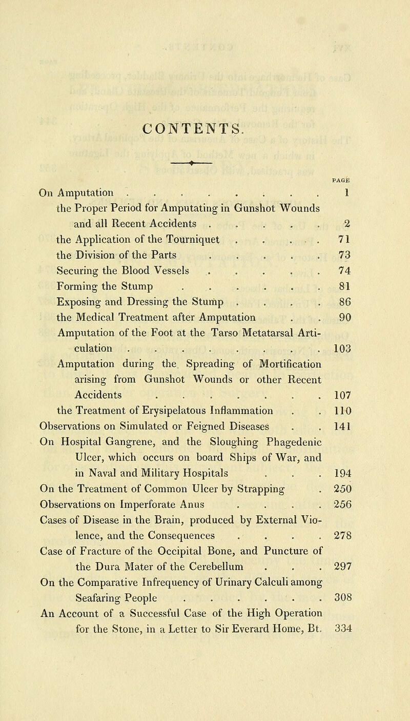 CONTENTS, On Amputation . . . . . ; the Proper Period for Amputating in Gunshot Wounds and all Recent Accidents . the Application of the Tourniquet the Division of the Parts Securing the Blood Vessels Forming the Stump Exposing and Dressing the Stump the Medical Treatment after Amputation Amputation of the Foot at the Tarso Metatarsal Arti- culation ........ Amputation during the Spreading of Mortification arising from Gunshot Wounds or other Recent Accidents ....... the Treatment of Erysipelatous Inflammation Observations on Simulated or Feigned Diseases On Hospital Gangrene, and the Sloughing Phagedenic Ulcer, which occurs on board Ships of War, and in Naval and Military Hospitals On the Treatment of Comm.on Ulcer by Strapping Observations on Imperforate Anus .... Cases of Disease in the Brain, produced by External Vio- lence, and the Consequences .... Case of Fracture of the Occipital Bone, and Puncture of the Dura Mater of the Cerebellum On the Comparative Infrequency of Urinary Calculi among Seafaring People ...... An Account of a Successful Case of the High Operation for the Stone, in a Letter to Sir Everard Home, Bt. 2 71 73 74 81 86 90 103 107 110 141 194 250 256 278 297 308 334