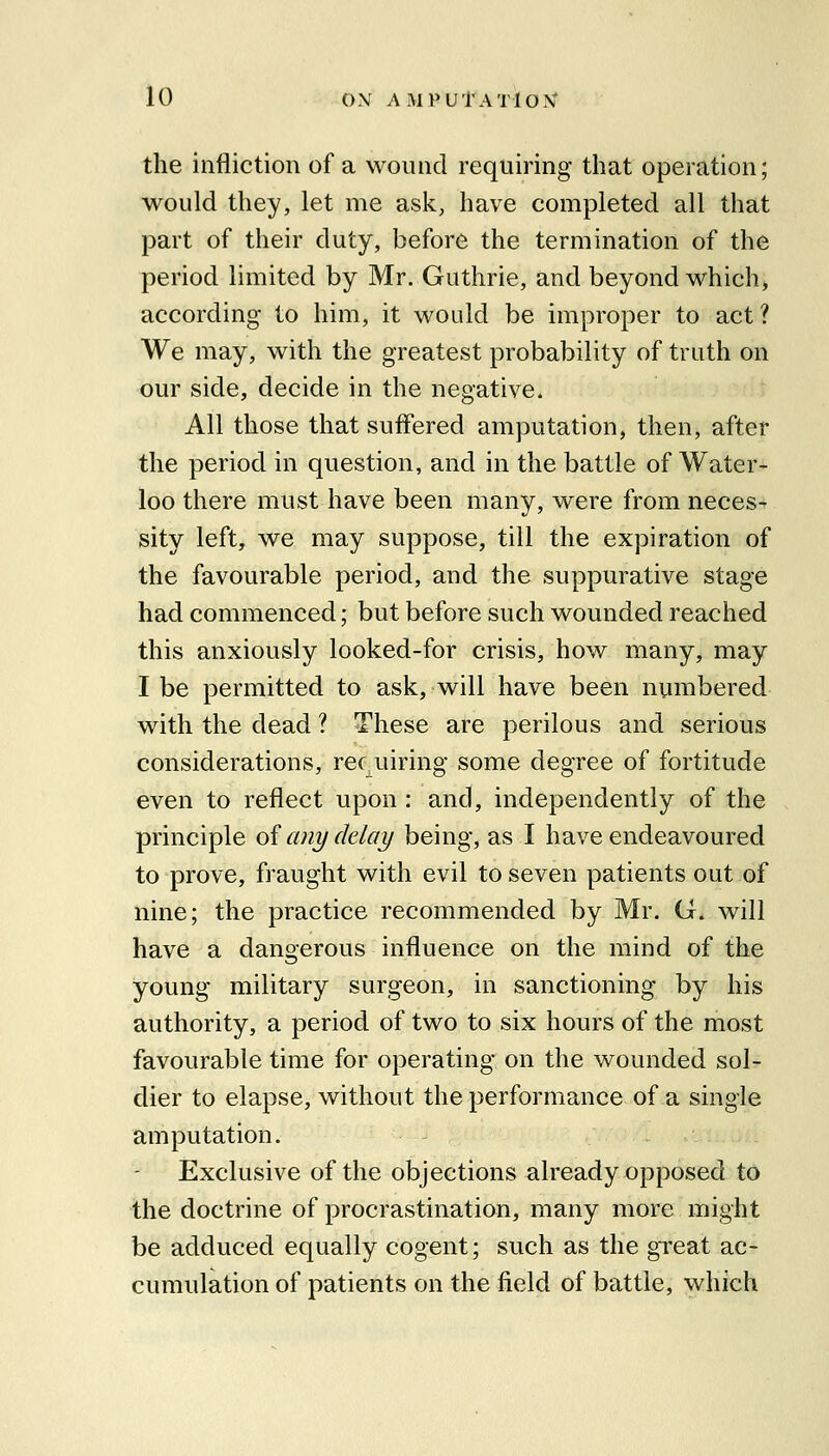 the infliction of a wound requiring that operation; would they, let me ask, have completed all that part of their duty, before the termination of the period limited by Mr. Guthrie, and beyond which, according to him, it would be improper to act ? We may, with the greatest probability of truth on our side, decide in the negative. All those that suiFered amputation, then, after the period in question, and in the battle of Water- loo there must have been many, were from neces- sity left, we may suppose, till the expiration of the favourable period, and the suppurative stage had commenced; but before such wounded reached this anxiously looked-for crisis, how many, may I be permitted to ask, will have been numbered with the dead ? These are perilous and serious considerations, rec uiring some degree of fortitude even to reflect upon: and, independently of the principle oi any delay being, as I have endeavoured to prove, fraught with evil to seven patients out of nine; the practice recommended by Mr. G. will have a dangerous influence on the mind of the young military surgeon, in sanctioning by his authority, a period of two to six hours of the most favourable time for operating on the wounded sol- dier to elapse, without the performance of a single amputation. Exclusive of the objections already opposed to the doctrine of procrastination, many more might be adduced equally cogent; such as the great ac- cumulation of patients on the field of battle, which