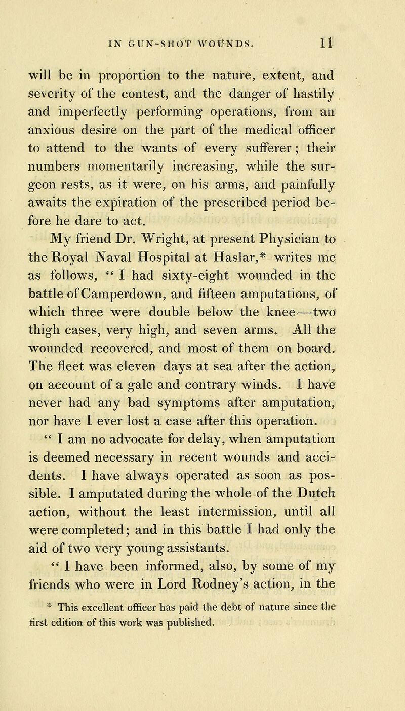 will be in proportion to the nature, extent, and severity of the contest, and the danger of hastily , and imperfectly performing operations, from an anxious desire on the part of the medical officer to attend to the wants of every sufferer; their numbers momentarily increasing, while the sur- geon rests, as it were, on his arms, and painfully awaits the expiration of the prescribed period be- fore he dare to act. My friend Dr. Wright, at present Physician to the Royal Naval Hospital at Haslar,* writes me as follows, *' I had sixty-eight wounded in the battle of Camperdown, and fifteen amputations, of which three were double below the knee—two thigh cases, very high, and seven arms. All the wounded recovered, and most of them on board. The fleet was eleven days at sea after the action, on account of a gale and contrary winds. I have never had any bad symptoms after amputation, nor have I ever lost a case after this operation. ** I am no advocate for delay, when amputation is deemed necessary in recent wounds and acci- dents. I have always operated as soon as pos- sible. I amputated during the whole of the Dutch action, without the least intermission, until all were completed; and in this battle I had only the aid of two very young assistants. *' I have been informed, also, by some of my friends who were in Lord Rodney's action, in the * This excellent officer has paid the debt of nature since the first edition of this work was published.