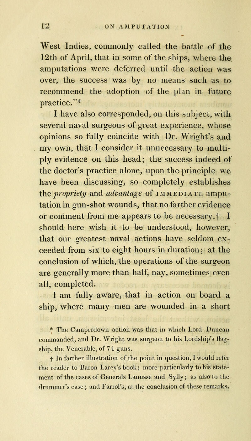 West Indies, commonly called the battle of the 12tli of April, that in some of the ships, where the, amputations were deferred until the action was over, the success was by no means such as to recommend the adoption of the plan in future practice.* I have also corresponded, on this subject, with several naval surgeons of great experience, whose opinions so fully coincide with Dr. Wright's and my own, that I consider it unnecessary to multi- ply evidence on this head; the success indeed of the doctor's practice alone, upon the principle we have been discussing, so completely establishes \h.e propriety and advantage of immediate ampu- tation in gun-shot wounds, that no farther evidence or comment from me appears to be necessary.-}- I should here wish it to be understood, however, that our greatest naval actions have seldom ex- ceeded from six to eight hours in duration; at the conclusion of which, the operations of the surgeon are generally more than half, nay, sometimes even all, completed. I am fully aware, that in action on board a ship, where many men are wounded in a short * The Camperdown action was that in which Lord Duncan commanded, and Dr. Wright was surgeon to his Lordship's flag- ship, the Venerable, of 74 guns. -f- In farther illustration of the point in question, I would refer the reader to Baron Larey's book; more particularly to his state- ment of the cases of Generals Lanusse and Sylly; as also to the drummer's case; and Farrol's, at the conclusion of these remarks.