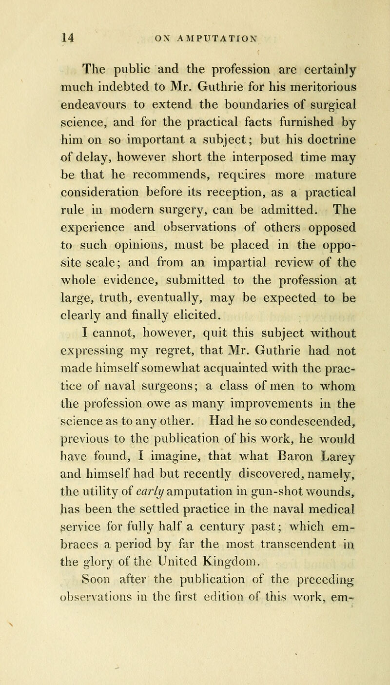 The public and the profession are certainly much indebted to Mr. Guthrie for his meritorious endeavours to extend the boundaries of surgical science, and for the practical facts furnished by him on so important a subject; but his doctrine of delay, however short the interposed time may be that he recommends, requires more mature consideration before its reception, as a practical rule in modern surgery, can be admitted. The experience and observations of others opposed to such opinions, must be placed in the oppo- site scale; and from an impartial review of the whole evidence, submitted to the profession at large, truth, eventually, may be expected to be clearly and finally elicited. I cannot, however, quit this subject without expressing my regret, that Mr. Guthrie had not made himself somewhat acquainted with the prac- tice of naval surgeons; a class of men to whom the profession owe as many improvements in the science as to any other. Had he so condescended, previous to the publication of his work, he would have found, I imagine, that what Baron Larey and himself had but recently discovered, namely, the utility of early amputation in gun-shot wounds, has been the settled practice in the naval medical service for fully half a century past; which em- braces a period by far the most transcendent in the glory of the United Kingdom. Soon after the publication of the preceding observations in the first edition of this work, em-