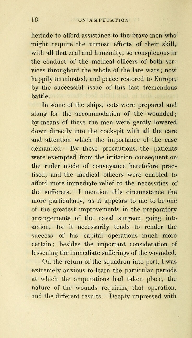 licitude to afford assistance to the brave men who might require the utmost efforts of their skill> with all that zeal and humanity, so conspicuous in the conduct of the medical officers of both ser- vices throughout the whole of the late wars; now happily terminated, and peace restored to Europe, by the successful issue of this last tremendous battle. In some of the ships, cots were prepared and slung for the accommodation of the wounded; by means of these the men were gently lowered down directly into the cock-pit with all the care and attention which the importance of the case demanded. By these precautions, the patients were exempted from the irritation consequent on the ruder mode of conveyance heretofore prac- tised, and the medical officers were enabled to afford more immediate relief to the necessities of the sufferers. I mention this circumstance the more particularly, as it appears to me to be one of the greatest improvements in the preparatory arrangements of the naval surgeon going into action, for it necessarily tends to render the success of his capital operations much more certain; besides the important consideration of lessening the immediate sufferings of the wounded. On the return of the squadron into port, I was extremely anxious to learn the particular periods at which the amputations had taken place, the nature of the wounds requiring that operation, and the different results. Deeply impressed with