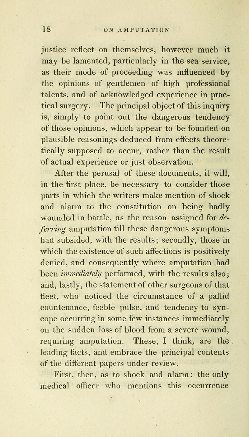 justice reflect on themselves, however much it may be lamented, particularly in the sea service, as their mode of proceeding was influenced by the opinions of gentlemen of high professional talents, and of acknowledged experience in prac- tical surgery. The principal object of this inquiry is, simply to point out the dangerous tendency of those opinions, which appear to be founded on plausible reasonings deduced from efl'ects theore- tically supposed to occur, rather than the result of actual experience or just observation. After the perusal of these documents, it will, in the first place, be necessary to consider those parts in which the writers make mention of shock and alarm to the constitution on being badly wounded in battle, as the reason assigned for de- ferring amputation till these dangerous symptoms had subsided, with the results; secondly, those in which the existence of such affections is positively denied, and consequently where amputation had been immediately performed, with the results also; and, lastly, the statement of other surgeons of that fleet, who noticed the circumstance of a pallid countenance, feeble pulse, and tendency to syn- cope occurring in some few instances immediately on the sudden loss of blood from a severe wound, requiring amputation. These, I think, are the leading facts, and embrace the principal contents of the different papers under review. First, then, as to shock and alarm: the only medical officer who mentions this occurrence