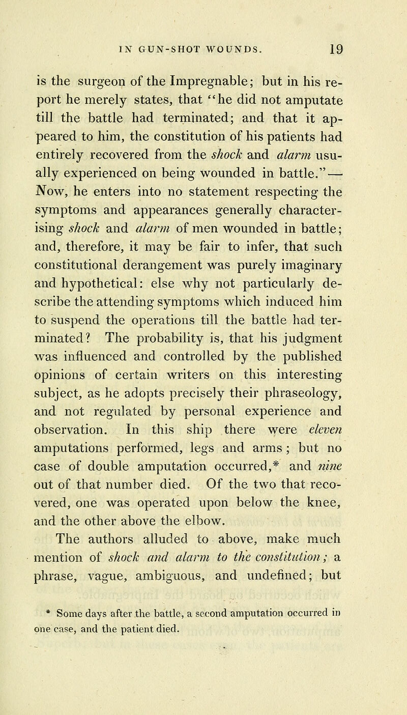 is the surgeon of the Impregnable; but in his re- port he merely states, that he did not amputate till the battle had terminated; and that it ap- peared to him, the constitution of his patients had entirely recovered from the shock and alarm usu- ally experienced on being wounded in battle. — Now, he enters into no statement respecting the symptoms and appearances generally character- ising shock and alarm of men wounded in battle; and, therefore, it may be fair to infer, that such constitutional derangement was purely imaginary and hypothetical: else why not particularly de- scribe the attending symptoms which induced him to suspend the operations till the battle had ter- minated? The probability is, that his judgment was influenced and controlled by the published opinions of certain writers on this interesting subject, as he adopts precisely their phraseology, and not regulated by personal experience and observation. In this ship there were eleven amputations performed, legs and arms ; but no case of double amputation occurred,* and nine out of that number died. Of the two that reco- vered, one was operated upon below the knee, and the other above the elbow. The authors alluded to above, make much mention of shock and alarm to tJie constitution; a phrase, vague, ambiguous, and undefined; but * Some days after the battle, a second amputation occurred in one case, and the patient died.