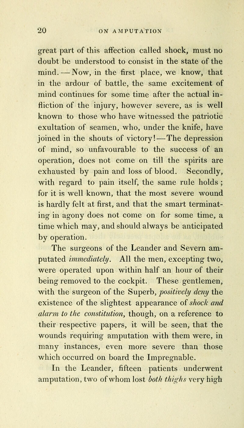 great part of this affection called shock, must no doubt be understood to consist in the state of the mind.—^Now, in the first place, we know, that in the ardour of battle, the same excitement of mind continues for some time after the actual in- fliction of the injury, however severe, as is well known to those who have witnessed the patriotic exultation of seamen, who, under the knife, have joined in the shouts of victory!—The depression of mind, so unfavourable to the success of an operation, does not come on till the spirits are exhausted by pain and loss of blood. Secondly, with regard to pain itself, the same rule holds ; for it is well known, that the most severe wound is hardly felt at first, and that the smart terminat- ing in agony does not come on for some time, a time which may, and should always be anticipated by operation. The surgeons of the Leander and Severn am- putated immediately. All the men, excepting two, were operated upon within half an hour of their being removed to the cockpit. These gentlemen, with the surgeon of the Superb, positively deny the existence of the slightest appearance of shock and alarm to the constitution, though, on a reference to their respective papers, it will be seen, that the wounds requiring amputation with them were, in many instances, even more severe than those which occurred on board the Impregnable. In the Leander, fifteen patients underwent amputation, two of whom lost both thighs very high