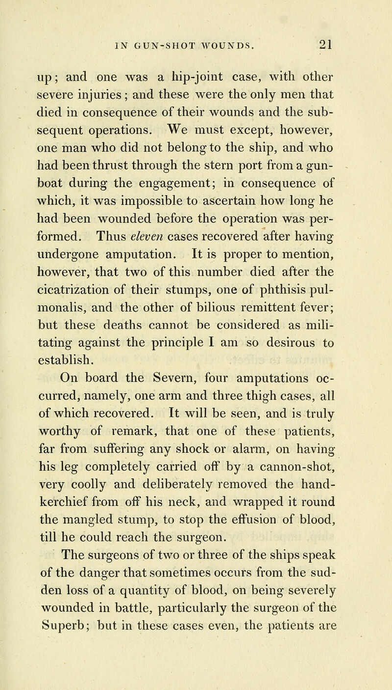 up; and one was a hip-joint case, with other severe injuries ; and these were the only men that died in consequence of their wounds and the sub- sequent operations. We must except, however, one man who did not belong to the ship, and who had been thrust through the stern port from a gun- boat during the engagement; in consequence of which, it was impossible to ascertain how long he had been wounded before the operation was per- formed. Thus eleve7i cases recovered after having undergone amputation. It is proper to mention, however, that two of this number died after the cicatrization of their stumps, one of phthisis pul- monalis, and the other of bilious remittent fever; but these deaths cannot be considered as mili- tating against the principle I am so desirous to establish. On board the Severn, four amputations oc- curred, namely, one arm and three thigh cases, all of which recovered. It will be seen, and is truly worthy of remark, that one of these patients, far from suffering any shock or alarm, on having his leg completely carried off by a cannon-shot, very coolly and deliberately removed the hand- kerchief from off his neck, and wrapped it round the mangled stump, to stop the effusion of blood, till he could reach the surgeon. The surgeons of two or three of the ships speak of the danger that sometimes occurs from the sud- den loss of a quantity of blood, on being severely wounded in battle, particularly the surgeon of the Superb; but in these cases even, the patients are