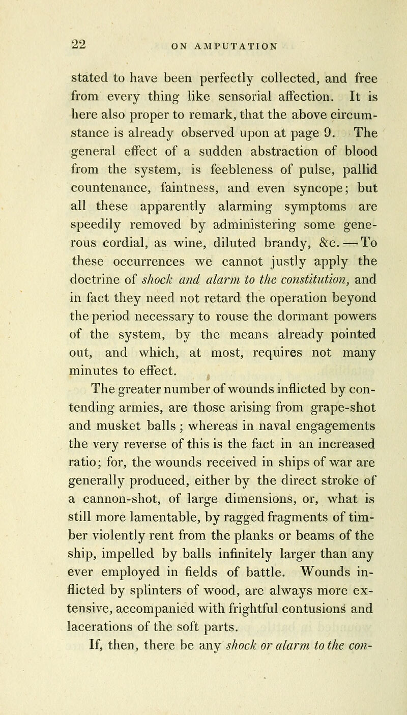 stated to have been perfectly collected, and free from every thing like sensorial affection. It is here also proper to remark, that the above circum- stance is already observed upon at page 9. The general effect of a sudden abstraction of blood from the system, is feebleness of pulse, pallid countenance, faintness, and even syncope; but all these apparently alarming symptoms are speedily removed by administering some gene- rous cordial, as wine, diluted brandy, &c.—To these occurrences we cannot justly apply the doctrine of shock a?i(i alarm to the constitution, and in fact they need not retard the operation beyond the period necessary to rouse the dormant powers of the system, by the means already pointed out, and which, at most, requires not many minutes to effect. The greater number of wounds inflicted by con- tending armies, are those arising from grape-shot and musket balls; whereas in naval engagements the very reverse of this is the fact in an increased ratio; for, the wounds received in ships of war are generally produced, either by the direct stroke of a cannon-shot, of large dimensions, or, what is still more lamentable, by ragged fragments of tim- ber violently rent from the planks or beams of the ship, impelled by balls infinitely larger than any ever employed in fields of battle. Wounds in- flicted by splinters of wood, are always more ex- tensive, accompanied with frightful contusions and lacerations of the soft parts. If, then, there be any shock or alarm to the con-