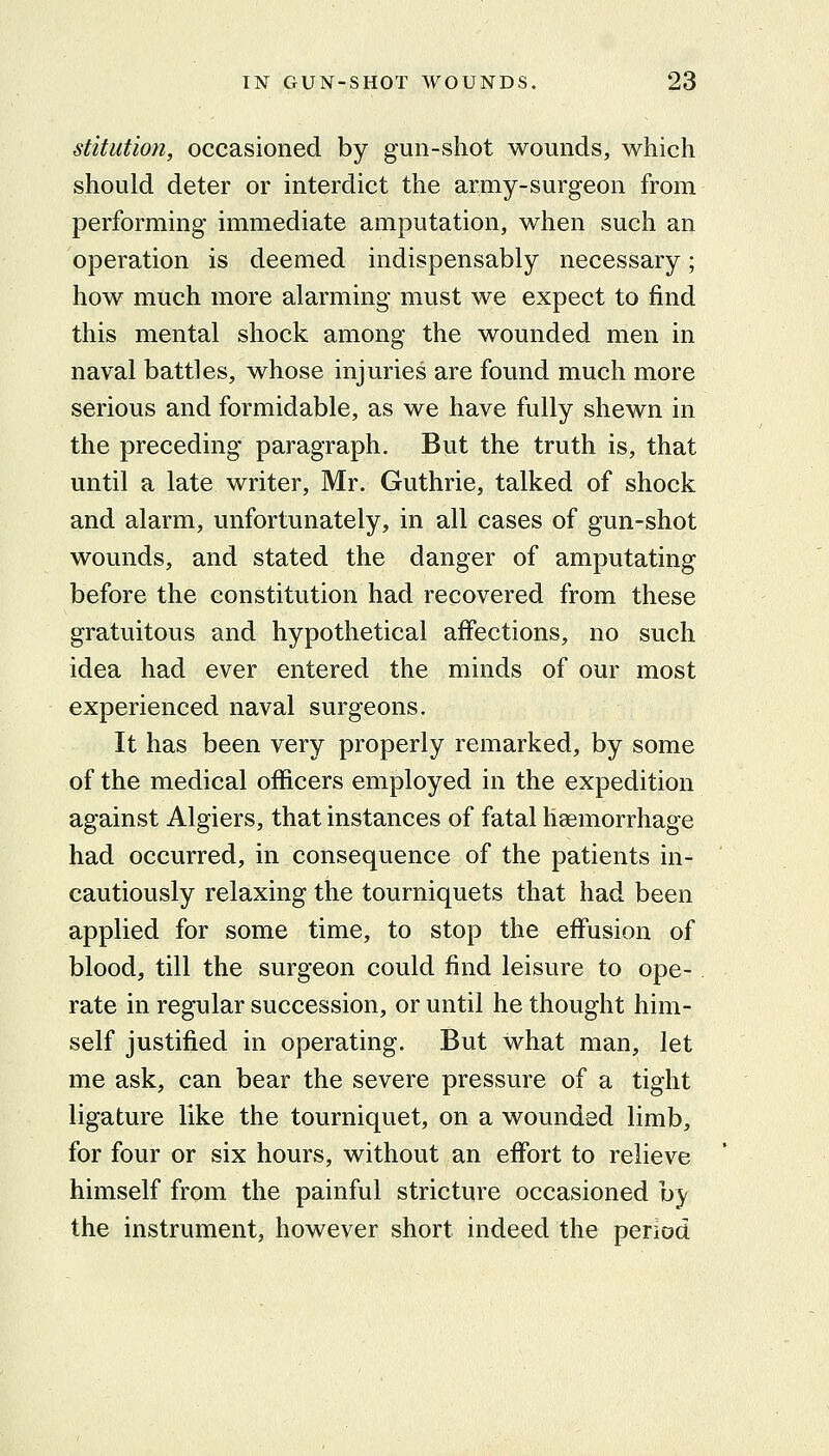 stitution, occasioned by gun-shot wounds, which should deter or interdict the army-surgeon from performing immediate amputation, when such an operation is deemed indispensably necessary; how much more alarming must we expect to find this mental shock among the wounded men in naval battles, whose injuries are found much more serious and formidable, as we have fully shewn in the preceding paragraph. But the truth is, that until a late writer, Mr. Guthrie, talked of shock and alarm, unfortunately, in all cases of gun-shot wounds, and stated the danger of amputating before the constitution had recovered from these gratuitous and hypothetical affections, no such idea had ever entered the minds of our most experienced naval surgeons. It has been very properly remarked, by some of the medical officers employed in the expedition against Algiers, that instances of fatal haemorrhage had occurred, in consequence of the patients in- cautiously relaxing the tourniquets that had been applied for some time, to stop the effusion of blood, till the surgeon could find leisure to ope-. rate in regular succession, or until he thought him- self justified in operating. But what man, let me ask, can bear the severe pressure of a tight ligature like the tourniquet, on a wounded limb, for four or six hours, without an effort to relieve himself from the painful stricture occasioned by the instrument, however short indeed the period