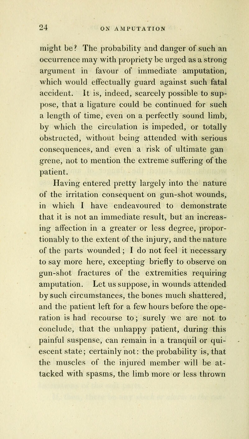 might be? The probability and danger of such an occurrence may with propriety be urged as a strong argument in favour of immediate amputation, which would effectually guard against such fatal accident. It is, indeed, scarcely possible to sup- pose, that a ligature could be continued for such a length of time, even on a perfectly sound limb, by which the circulation is impeded, or totally obstructed, without being attended with serious consequences, and even a risk of ultimate gan grene, not to mention the extreme suffering of the patient. Having entered pretty largely into the nature of the irritation consequent on gun-shot wounds, in which I have endeavoured to demonstrate that it is not an immediate result, but an increas- ing affection in a greater or less degree, propor- tionably to the extent of the injury, and the nature of the parts wounded; I do not feel it necessary to say more here, excepting briefly to observe on gun-shot fractures of the extremities requiring amputation. Let us suppose, in wounds attended by such circumstances, the bones much shattered, and the patient left for a few hours before the ope- ration is had recourse to; surely we are not to conclude, that the unhappy patient, during this painful suspense, can remain in a tranquil or qui- escent state; certainly not: the probability is, that the muscles of the injured member will be at- tacked with spasms, the limb more or less thrown