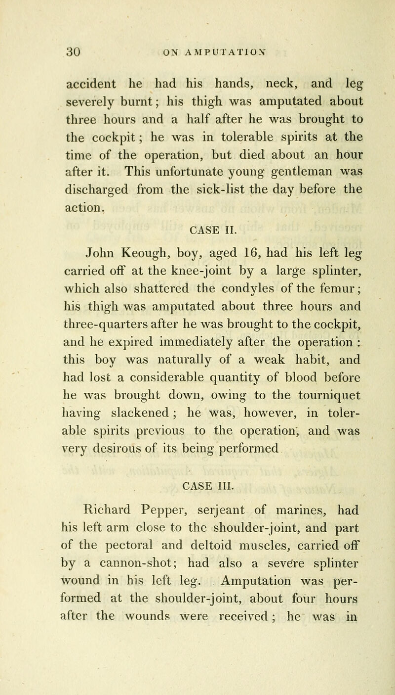 accident he had his hands, neck, and leg severely burnt; his thigh was amputated about three hours and a half after he was brought to the cockpit; he was in tolerable spirits at the time of the operation, but died about an hour after it. This unfortunate young gentleman was discharged from the sick-list the day before the action. CASE II. John Keough, boy, aged 16, had his left leg carried off at the knee-joint by a large splinter, which also shattered the condyles of the femur; his thigh was amputated about three hours and three-quarters after he was brought to the cockpit, and he expired immediately after the operation : this boy was naturally of a weak habit, and had lost a considerable quantity of blood before he was brought down, owing to the tourniquet having slackened; he was, however, in toler- able spirits previous to the operation, and was very desirous of its being performed CASE III. Richard Pepper, serjeant of marines, had his left arm close to the shoulder-joint, and part of the pectoral and deltoid muscles, carried off by a cannon-shot; had also a severe splinter wound in his left leg. Amputation was per- formed at the shoulder-joint, about four hours after the wounds were received; he was in