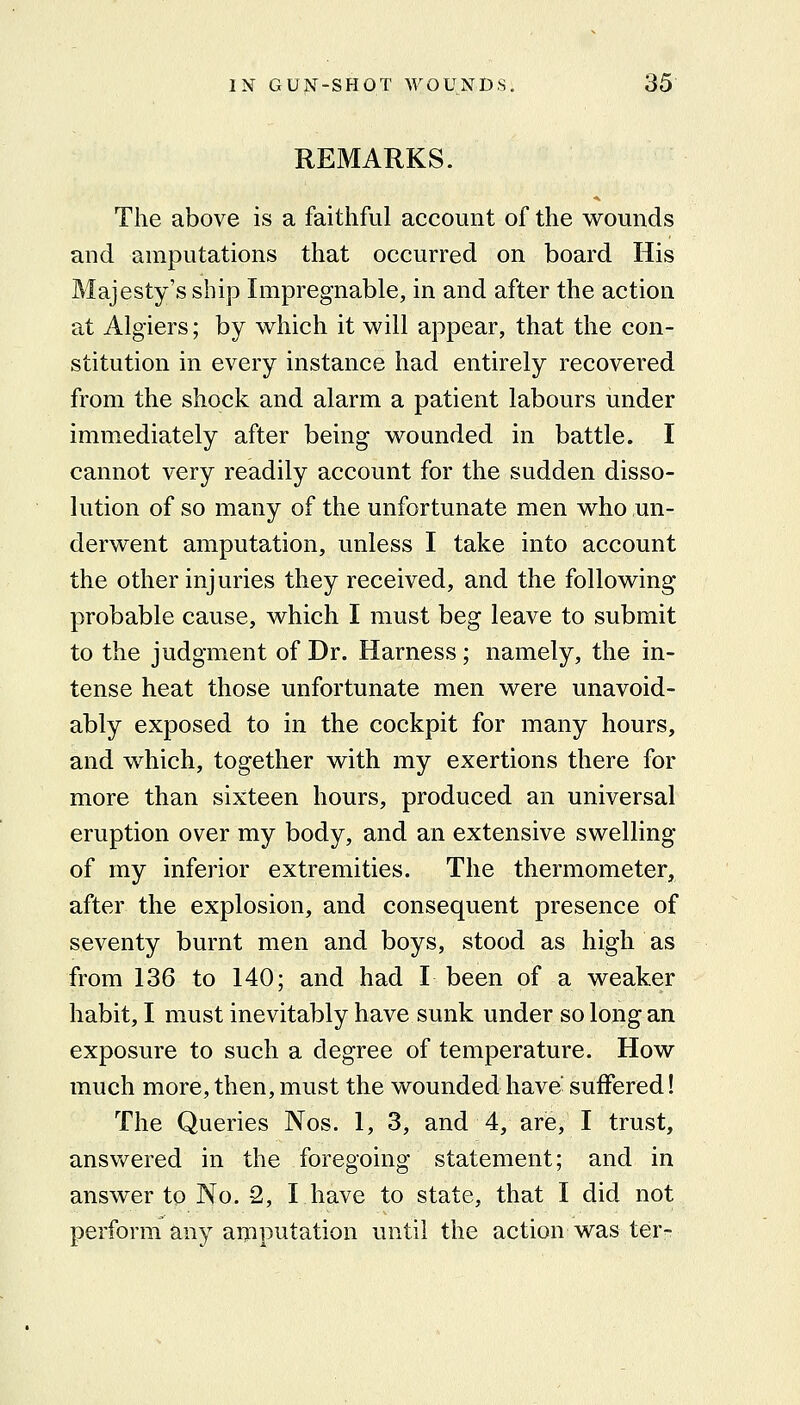 REMARKS. The above is a faithful account of the wounds and amputations that occurred on board His Majesty's ship Impregnable, in and after the action at Algiers; by which it will appear, that the con- stitution in every instance had entirely recovered from the shock and alarm a patient labours under immediately after being wounded in battle. I cannot very readily account for the sudden disso- lution of so many of the unfortunate men who un- derwent amputation, unless I take into account the other injuries they received, and the following probable cause, which I must beg leave to submit to the judgment of Dr. Harness; namely, the in- tense heat those unfortunate men were unavoid- ably exposed to in the cockpit for many hours, and which, together with my exertions there for more than six:teen hours, produced an universal eruption over my body, and an extensive swelling of my inferior extremities. The thermometer, after the explosion, and consequent presence of seventy burnt men and boys, stood as high as from 136 to 140; and had I been of a weaker habit, I must inevitably have sunk under so long an exposure to such a degree of temperature. How much more, then, must the wounded have' suffered! The Queries Nos. 1, 3, and 4, are, I trust, ansvv^ered in the foregoing statement; and in answer to No. 2, I have to state, that I did not perform any aipputation until the action was ter-