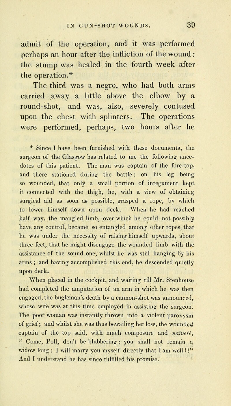 admit of the operation, and it was performed perhaps an hour after the infliction of the wound: the stump was healed in the fourth week after the operation.* The third was a negro, who had both arms carried away a little above the elbow by a round-shot, and was, also, severely contused, upon the chest with splinters. The operations were performed, perhaps, two hours after he * Since I have been furnished with these documents, the surg-eon of the Glasgow has related to me the following anec- dotes of this patient. The man was captain of the fore-top, and there stationed during the battle: on his leg being so wounded, that only a small portion of integument kept it connected with the thigh, he, with a view of obtaining surgical aid as soon a« possible, grasped a rope, by which to lower himself down upon deck. When he had reached half way, the mangled limb, over which he could not possibly have any control, became so entangled among other ropes, that he was under the necessity of raising himself upwards, about three feet, that he might disengage, the wounded limb with the assistance of the sound one, whilst he was still hanging by his arms ; and having accomplished this end, he descended quietly upon deck. When placed in the cockpit, and waiting till Mr. Stenhouse had completed the amputation of an arm in which he was then engaged, the bugleman's death by a cannon-shot was announced, whose wife was at this time employed in assisting the surgeon. The poor woman was instantly thrown into a violent paroxysm of grief; and whilst she was thus bewailing her loss, the wounded captain of the top said, wi|;h much composure and naivete^  Come, Poll, don't be blubbering ; you shall not remain a widow long : I will marry you myself directly that I am well!!' And I understand he has since fulfilled his promise.