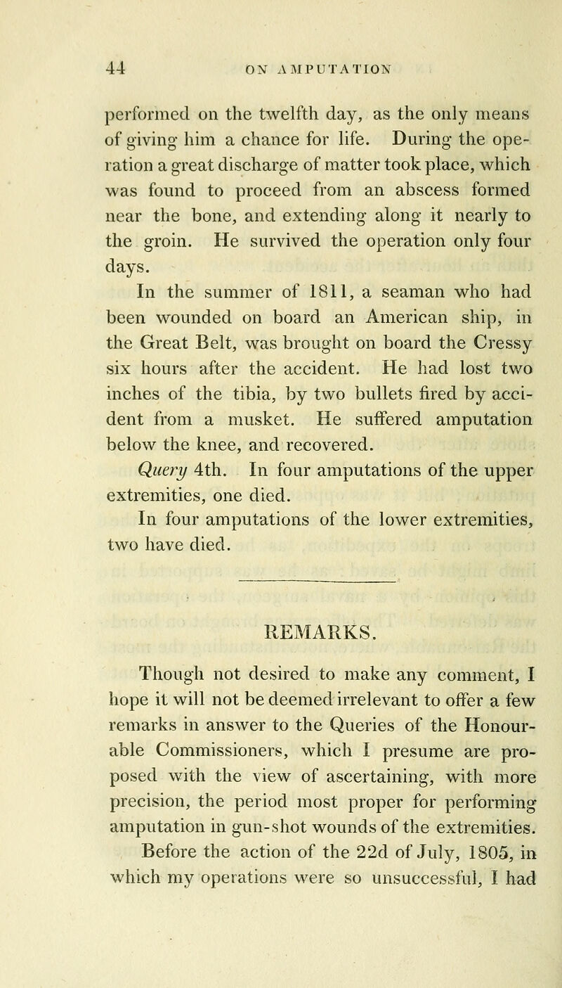 performed on the twelfth day, as the only means of giving him a chance for life. During the ope- ration a great discharge of matter took place, which was found to proceed from an abscess formed near the bone, and extending along it nearly to the groin. He survived the operation only four days. In the summer of 1811, a seaman who had been wounded on board an American ship, in the Great Belt, was brought on board the Cressy six hours after the accident. He had lost two inches of the tibia, by two bullets fired by acci- dent from a musket. He suffered amputation below the knee, and recovered. Query 4th. In four amputations of the upper extremities, one died. In four amputations of the lower extremities, two have died. REMARKS. Though not desired to make any comment, I hope it will not be deemed irrelevant to offer a few remarks in answer to the Queries of the Honour- able Commissioners, which I presume are pro- posed with the view of ascertaining, with more precision, the period most proper for performing amputation in gun-shot wounds of the extremities. Before the action of the 22d of July, 1805, in which my operations were so unsuccessful, I had