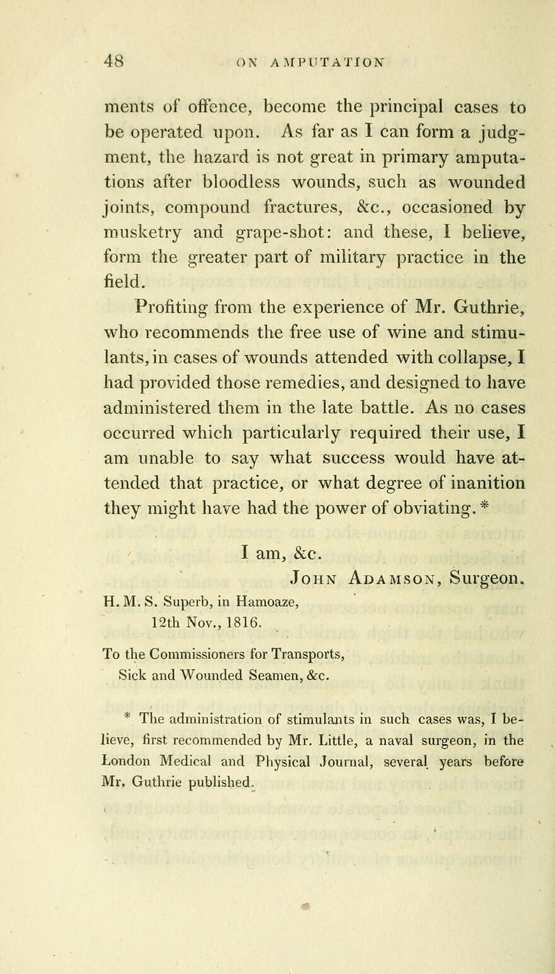 ments of offence, become the principal cases to be operated upon. As far as I can form a judg- ment, the hazard is not great in primary amputa- tions after bloodless wounds, such as wounded joints, compound fractures, &c., occasioned by musketry and grape-shot: and these, I believe, form the greater part of military practice in the field. Profiting from the experience of Mr. Guthrie, who recommends the free use of wine and stimu- lants, in cases of wounds attended with collapse, I had provided those remedies, and designed to have administered them in the late battle. As no cases occurred which particularly required their use, I am unable to say what success would have at- tended that practice, or what degree of inanition they might have had the power of obviating. * I am, &c. John Adamson, Surgeon. H.M.S. Superb, in Hamoaze, 12th Nov., 1816. To the Commissioners for Transports, Sick and Womided Seamen, &c. * The administration of stimulants in such cases was, I be- lieve, first recommended by Mr, Little, a naval surgeon, in the London Medical and Physical Journal, several years before Mr. Guthrie published.