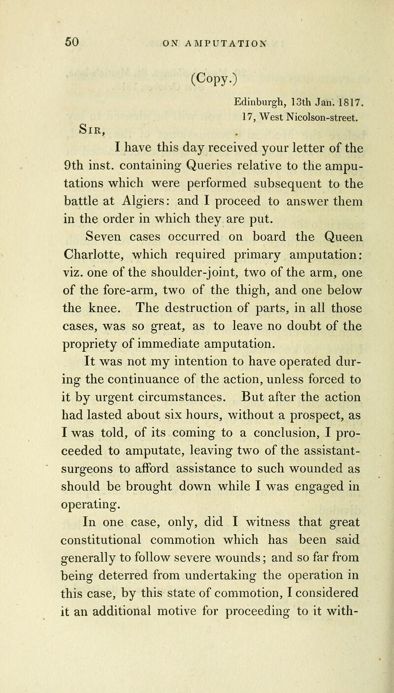 (Copy.) Edinburgh, 13th Jan. 1817. 17, West Nicolson-street. Sir, I have this day received your letter of the 9th inst. containing Queries relative to the ampu- tations which were performed subsequent to the battle at Algiers: and I proceed to answer them in the order in which they are put. Seven cases occurred on board the Queen Charlotte, which required primary amputation: viz. one of the shoulder-joint, two of the arm, one of the fore-arm, two of the thigh, and one below the knee. The destruction of parts, in all those cases, was so great, as to leave no doubt of the propriety of immediate amputation. It was not my intention to have operated dur- ing the continuance of the action, unless forced to it by urgent circumstances. But after the action had lasted about six hours, without a prospect, as I was told, of its coming to a conclusion, I pro- ceeded to amputate, leaving two of the assistant- surgeons to afford assistance to such wounded as should be brought down while I was engaged in operating. In one case, only, did I witness that great constitutional commotion which has been said generally to follow severe wounds; and so far from being deterred from undertaking the operation in this case, by this state of commotion, I considered it an additional motive for proceeding to it with-