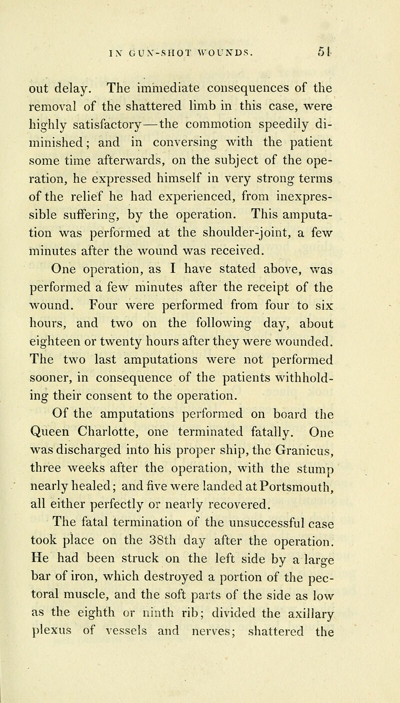 out delay. The immediate consequences of the removal of the shattered limb in this case, were highly satisfactory—the commotion speedily di- minished ; and in conversing with the patient some time afterwards, on the subject of the ope- ration, he expressed himself in very strong terms of the relief he had experienced, from inexpres- sible suffering, by the operation. This amputa- tion was performed at the shoulder-joint, a few minutes after the wound was received. One operation, as I have stated above, was performed a few minutes after the receipt of the wound. Four were performed from four to six hours, and two on the following day, about eighteen or twenty hours after they were wounded. The two last amputations were not performed sooner, in consequence of the patients withhold- ing their consent to the operation. Of the amputations performed on board the Queen Charlotte, one terminated fatally. One was discharged into his proper ship, the Granicus, three weeks after the operation, with the stump nearly healed; and five were landed at Portsmouth, all either perfectly or nearly recovered. The fatal termination of the unsuccessful case took place on the 38th day after the operation. He had been struck on the left side by a large bar of iron, which destroyed a portion of the pec- toral muscle, and the soft parts of the side as low as the eighth or ninth rib; divided the axillary plexus of vessels and nerves; shattered the