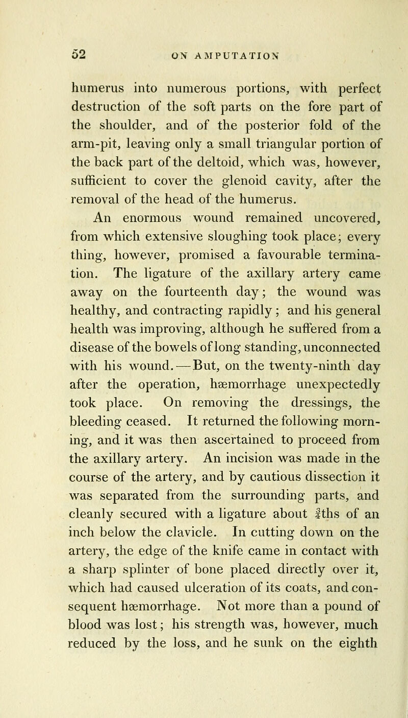 humerus into numerous portions, with perfect destruction of the soft parts on the fore part of the shoulder, and of the posterior fold of the arm-pit, leaving only a small triangular portion of the back part of the deltoid, which was, however, sufficient to cover the glenoid cavity, after the removal of the head of the humerus. An enormous wound remained uncovered, from which extensive sloughing took place; every thing, however, promised a favourable termina- tion. The ligature of the axillary artery came away on the fourteenth day; the wound was healthy, and contracting rapidly; and his general health was improving, although he suffered from a disease of the bowels of long standing, unconnected with his wound. — But, on the twenty-ninth day after the operation, haemorrhage unexpectedly took place. On removing the dressings, the bleeding ceased. It returned the following morn- ing, and it was then ascertained to proceed from the axillary artery. An incision was made in the course of the artery, and by cautious dissection it was separated from the surrounding parts, and cleanly secured with a ligature about Iths of an inch below the clavicle. In cutting down on the artery, the edge of the knife came in contact with a sharp splinter of bone placed directly over it, which had caused ulceration of its coats, and con- sequent haemorrhage. Not more than a pound of blood was lost; his strength was, however, much reduced by the loss, and he sunk on the eighth