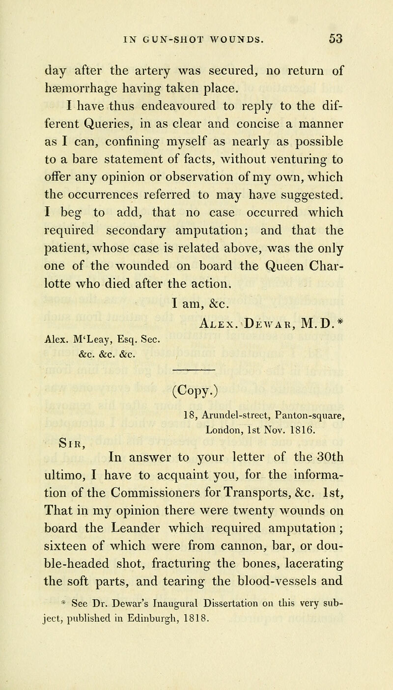 day after the artery was secured, no return of liEemorrhage having taken place. I have thus endeavoured to reply to the dif- ferent Queries, in as clear and concise a manner as I can, confining myself as nearly as possible to a bare statement of facts, without venturing to offer any opinion or observation of my own, which the occurrences referred to may have suggested. I beg to add, that no case occurred which required secondary amputation; and that the patient, whose case is related above, was the only one of the wounded on board the Queen Char- lotte who died after the action. I am, &c. Alex. Dewar, M.D.* Alex. M'Leay, Esq. Sec. &c. &c. &c. (Copy.) 18, Arundel-street, Panton-square, London, 1st Nov. 1816. Sir, In answer to your letter of the 30th ultimo, I have to acquaint you, for the informa- tion of the Commissioners for Transports, &c. 1st, That in my opinion there were twenty wounds on board the Leander which required amputation; sixteen of which were from cannon, bar, or dou- ble-headed shot, fracturing the bones, lacerating the soft parts, and tearing the blood-vessels and * See Dr. Dewar's Inaugural Dissertation on this very sub- ject, piiblished in Edinburgh, 1818.