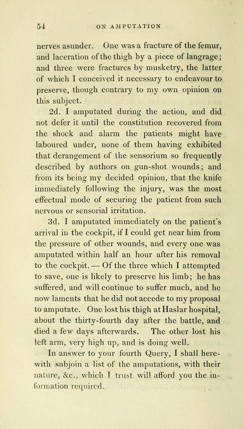 nerves asunder. One was a fracture of the femur, and laceration of the thigh by a piece of langrage; and three were fractures by musketry, the latter of which I conceived it necessary to endeavour to preserve, though contrary to my own opinion on this subject. 2d. I amputated during the action, and did not defer it until the constitution recovered from the shock and alarm the patients might have laboured under, none of them having exhibited that derangement of the sensorium so frequently described by authors on gun-shot wounds; and from its being my decided opinion, that the knife immediately following the injury, was the most effectual mode of securing the patient from such nervous or sensorial irritation. 3d. I amputated immediately on the patient's arrival in the cockpit, if I could get near him from the pressure of other wounds, and every one was amputated within half an hour after his removal to the cockpit. — Of the three which I attempted to save, one is likely to preserve his limb; he has suffered, and will continue to suffer much, and he now laments that he did not accede to my proposal to amputate. One lost his thigh atHaslar hospital, about the thirty-fourth day after the battle, and died a few days afterwards. The other lost his left arm, very high up, and is doing well. In answer to your fourth Query, I shall here- with subjoin a list of the amputations, with their nature, &c., which I trust will afford you the in- fer m.ation required.