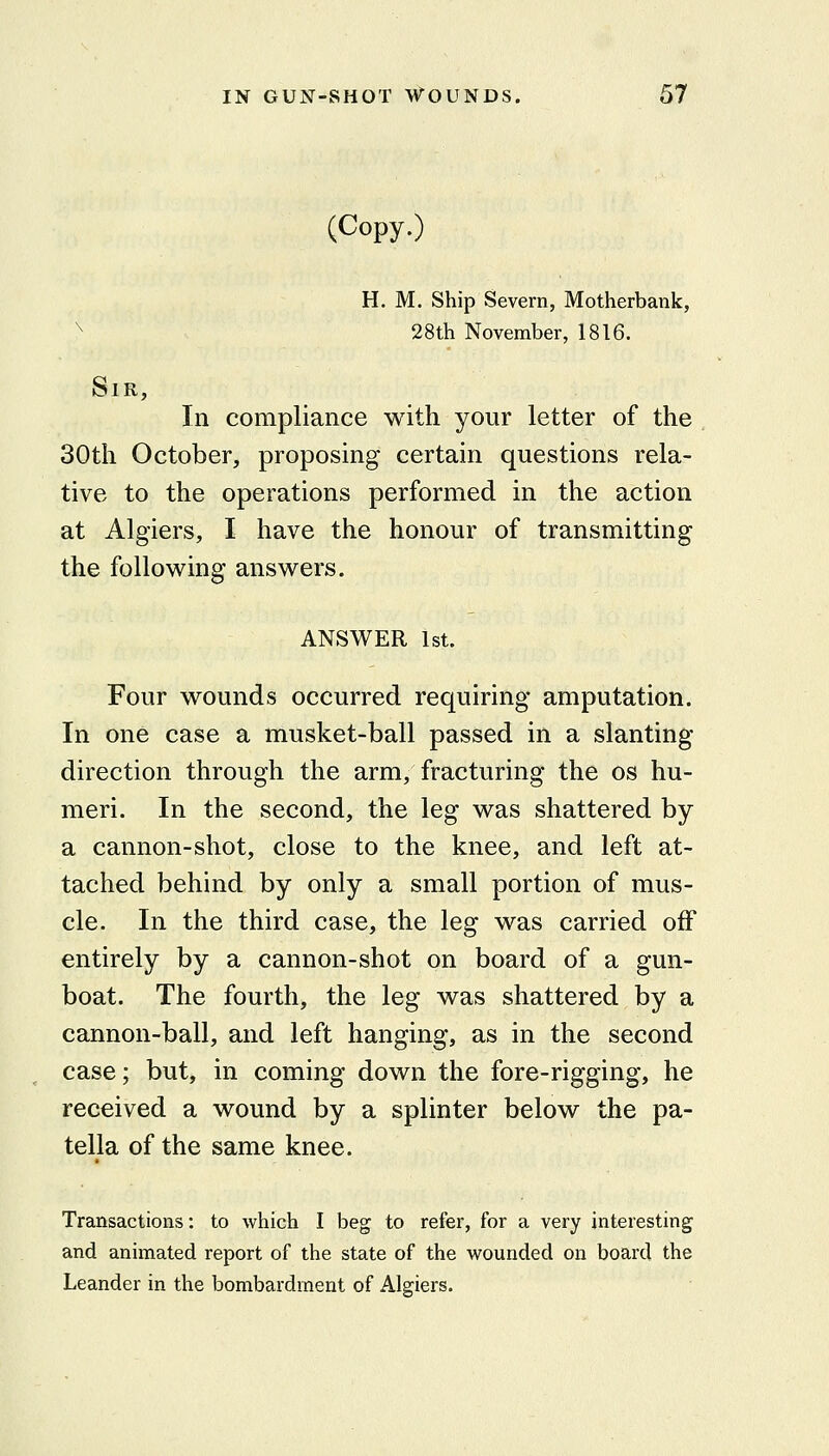 (Copy.) H. M. Ship Severn, Motherbank, ^ 28th November, 1816. Sir, In compliance with your letter of the 30th October, proposing certain questions rela- tive to the operations performed in the action at Algiers, I have the honour of transmitting the following answers. ANSWER 1st. Four wounds occurred requiring amputation. In one case a musket-ball passed in a slanting- direction through the arm, fracturing the os hu- meri. In the second, the leg was shattered by a cannon-shot, close to the knee, and left at- tached behind by only a small portion of mus- cle. In the third case, the leg was carried off entirely by a cannon-shot on board of a gun- boat. The fourth, the leg was shattered by a cannon-ball, and left hanging, as in the second case; but, in coming down the fore-rigging, he received a wound by a splinter below the pa- tella of the same knee. Transactions: to which I beg to refer, for a very interesting and animated report of the state of the wounded on board the Leander in the bombardment of Algiers.
