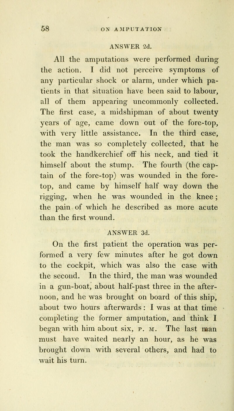 ANSWER 2d. All the amputations were performed during the action. I did not perceive symptoms of any particular shock or alarm, under which pa- tients in that situation have been said to labour, all of them appearing uncommonly collected. The first case, a midshipman of about twenty years of age, came down out of the fore-top, with very little assistance. In the third case, the man was so completely collected, that he took the handkerchief oiF his neck, and tied it himself about the stump. The fourth (the cap- tain of the fore-top) was wounded in the fore- top, and came by himself half way down the rigging, when he was wounded in the knee; the pain of which he described as more acute than the first wound. ANSWER 3d. On the first patient the operation was per- formed a very few minutes after he got down to the cockpit, which was also the case with the second. In the third, the man was wounded in a gun-boat, about half-past three in the after- noon, and he was brought on board of this ship, about two hours afterwards: I was at that time completing the former amputation, and think I began with him about six, p. m. The last man must have waited nearly an hour, as he was brought down with several others, and had to wait his turn. .