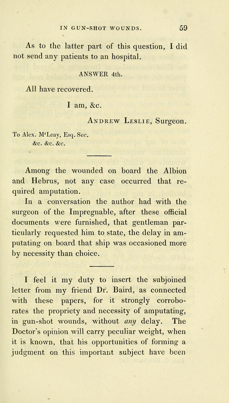 As to the latter part of this question, I did not send any patients to an hospital. ANSWER 4th. All have recovered. I am, &c. Andrew Leslie, Surgeon. To Alex. M'Leay, Esq. Sec. &c. &c. &c. Among the wounded on board the Albion and Hebrus, not any case occurred that re- quired amputation. In a conversation the author had with the surgeon of the Impregnable, after these official documents were furnished, that gentleman par- ticularly requested him to state, the delay in am- putating on board that ship was occasioned more by necessity than choice. I feel it my duty to insert the subjoined letter from my friend Dr. Baird, as connected with these papers, for it strongly corrobo- rates the propriety and necessity of amputating, in gun-shot wounds, without any delay. The Doctor's opinion will carry peculiar weight, when it is known, that his opportunities of forming a judgment on this important subject have been