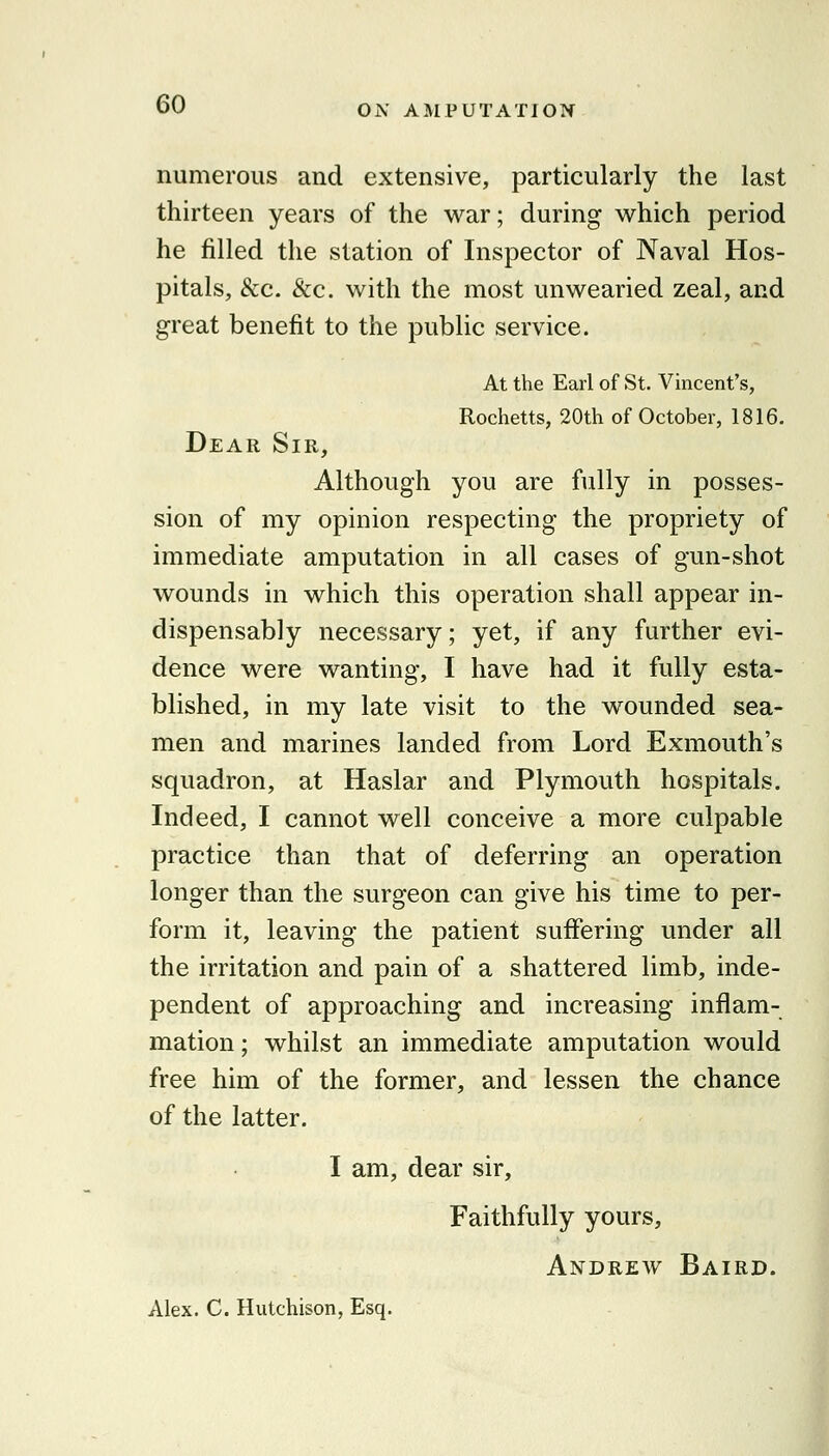 numerous and extensive, particularly the last thirteen years of the war; during which period he filled the station of Inspector of Naval Hos- pitals, &c. &c. with the most unwearied zeal, and great benefit to the public service. At the Earl of St. Vincent's, Rochetts, 20th of October, 1816. Dear Sir, Although you are fully in posses- sion of my opinion respecting the propriety of immediate amputation in all cases of gun-shot wounds in which this operation shall appear in- dispensably necessary; yet, if any further evi- dence were wanting, I have had it fully esta- blished, in my late visit to the wounded sea- men and marines landed from Lord Exmouth's squadron, at Haslar and Plymouth hospitals. Indeed, I cannot well conceive a more culpable practice than that of deferring an operation longer than the surgeon can give his time to per- form it, leaving the patient suffering under all the irritation and pain of a shattered limb, inde- pendent of approaching and increasing inflam- mation ; whilst an immediate amputation would free him of the former, and lessen the chance of the latter. I am, dear sir. Faithfully yours, Andrew Baird. Alex. C. Hutchison, Esq.