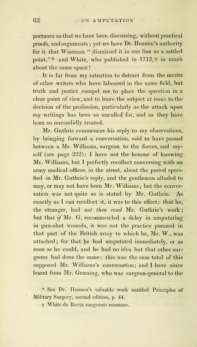 portance as that we have been discussing, without practical proofs, and arguments ; yet we have Dr. Hennen's authority for it that Wiseman dismissed it in one line as a settled point.* and White, who published in 1712,t in much about the same space ! It is far from my intention to detract from the merits of other writers who have laboured in the same field, but truth and justice compel me to place the question in a clear point of view, and to leave the subject at issue to the decision of the profession, particularly as the attack upon my writings has been so uncalled for, and as they have been so uncandidly treated. Mr. Guthrie commences his reply to my observations, by bringing forward a conversation, said to have passed between a Mr. Williams, surgeon to the forces, and my- self (see page 232): I have not the honour of knowing Mr. Williams, but I perfectly recollect conversing with an army medical officer, in the street, about the period speci- fied in Mr. Guthrie's reply, and the gentleman alluded to may, or may not have been Mr. Williams; but the conver- sation was not quite as is stated by Mr. Guthrie. As exactly as I can recollect it, it was to this effect: that he, the stranger, had not then read Mr. Guthrie's work; but that j/Mr. G. recommended a delay in amputating in gun-shot wounds, it was not the practice pursued in that part of the British army to which he, Mr. W., was attached; for that he had amputated immediately, or as soon as he could, and he had no idea but that other sur- geons had done the same: this was the sum total of this supposed Mr. Williams's conversation; and I have since learnt from Mr. Gunning, who was surgeon-general to the * See Dr. Hennen's valuable work entitled Principles of Military Surgery, second edition, p. 44. f White de Recta sanguinis missione.