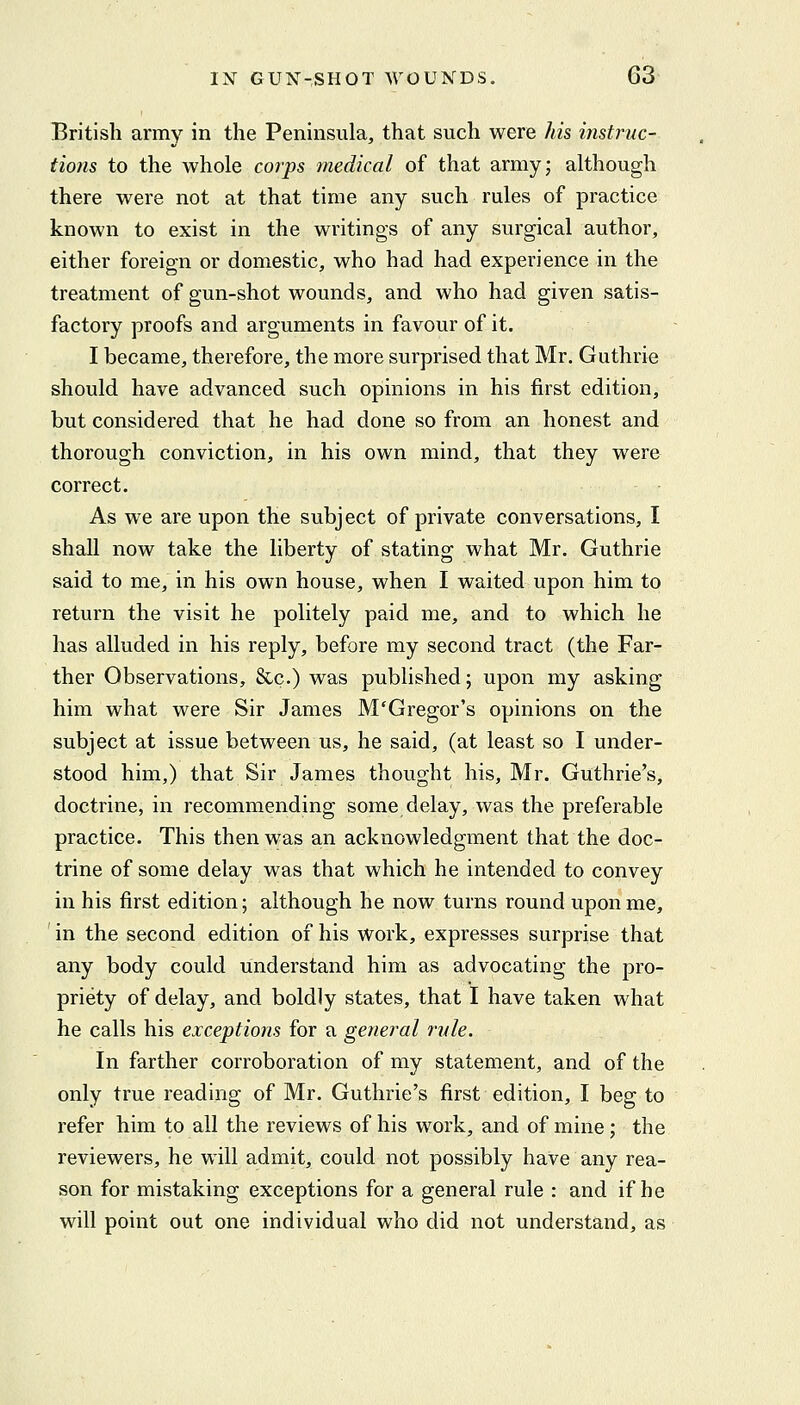 British army in the Peninsula, that such were his instruc- tions to the whole corps medical of that army; although there were not at that time any such rules of practice known to exist in the writings of any surgical author, either foreign or domestic, who had had experience in the treatment of gun-shot wounds, and who had given satis- factory proofs and arguments in favour of it. I became, therefore, the more surprised that Mr. Guthrie should have advanced such opinions in his first edition, but considered that he had done so from an honest and thorough conviction, in his own mind, that they were correct. As we are upon the subject of private conversations, I shall now take the liberty of stating what Mr. Guthrie said to me, in his own house, when I waited upon him to return the visit he politely paid me, and to which he has alluded in his reply, before my second tract (the Far- ther Observations, &.c.) was published; upon my asking him what were Sir James M'Gregor's opinions on the subject at issue between us, he said, (at least so I under- stood him,) that Sir James thought his, Mr. Guthrie's, doctrine, in recommending some delay, was the preferable practice. This then was an acknowledgment that the doc- trine of some delay was that which he intended to convey in his first edition; although he now turns round upon me, in the second edition of his work, expresses surprise that any body could understand him as advocating the pro- priety of delay, and boldly states, that I have taken what he calls his exceptions for a general rule. In farther corroboration of my statement, and of the only true reading of Mr. Guthrie's first edition, I beg to refer him to all the reviews of his work, and of mine ; the reviewers, he will admit, could not possibly have any rea- son for mistaking exceptions for a general rule : and if he will point out one individual who did not understand, as