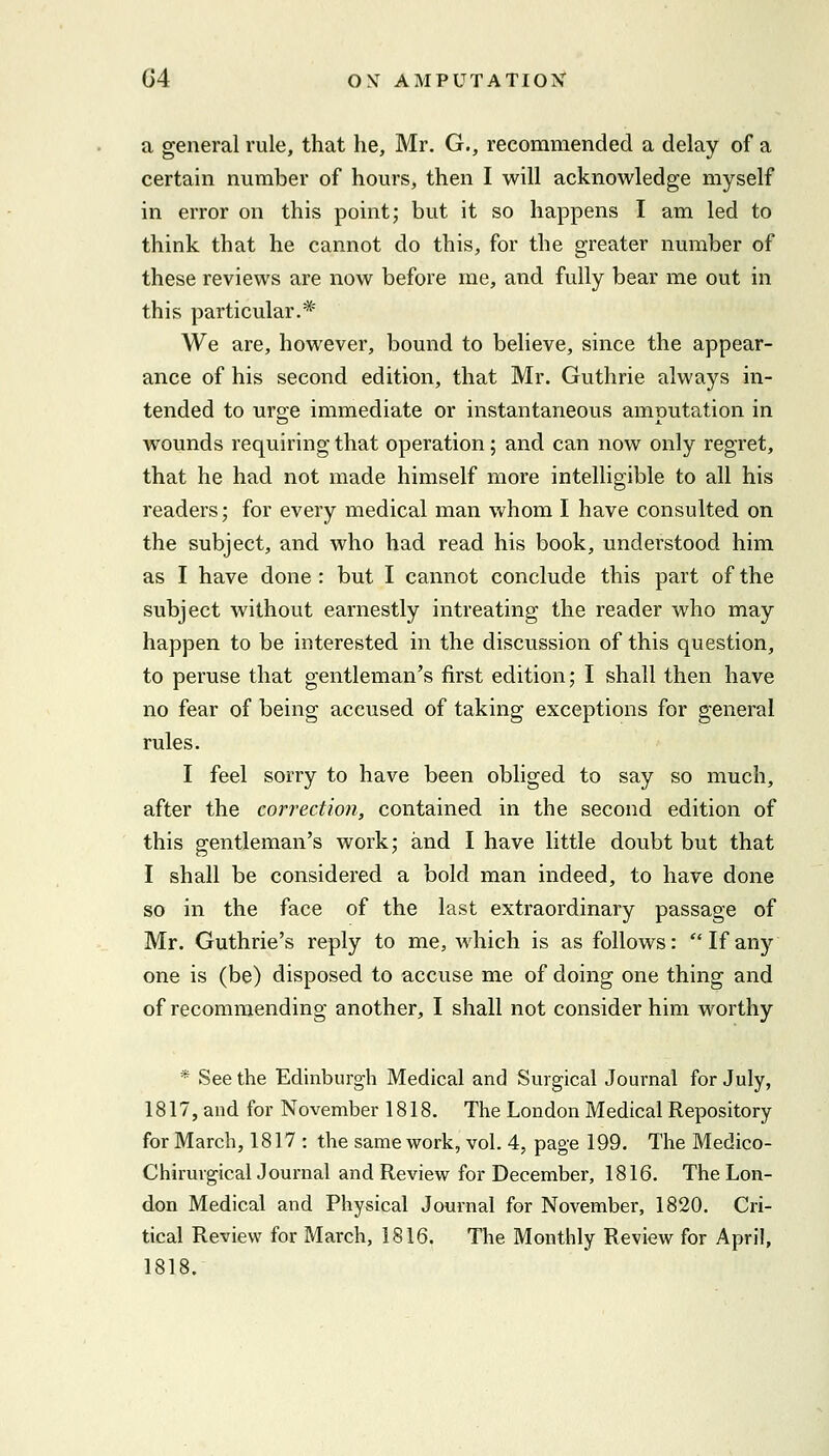 a general rule, that he, Mr. G., recommended a delay of a certain number of hours, then I will acknowledge myself in error on this point; but it so happens I am led to think that he cannot do this, for the greater number of these reviews are now before me, and fully bear me out in this particular.* We are, however, bound to believe, since the appear- ance of his second edition, that Mr. Guthrie always in- tended to urge immediate or instantaneous amputation in wounds requiring that operation; and can now only regret, that he had not made himself more intelligible to all his readers; for every medical man whom I have consulted on the subject, and who had read his book, understood him as I have done : but I cannot conclude this part of the subject without earnestly intreating the reader who may happen to be interested in the discussion of this question, to peruse that gentleman's first edition; I shall then have no fear of being accused of taking exceptions for general rules. I feel sorry to have been obliged to say so much, after the correction, contained in the second edition of this gentleman's work; and I have little doubt but that I shall be considered a bold man indeed, to have done so in the face of the last extraordinary passage of Mr. Guthrie's reply to me, which is as follows: If any one is (be) disposed to accuse me of doing one thing and of recommending another, I shall not consider him worthy * See the Edinburgh Medical and Surgical Journal for July, 1817, and for November 1818. The London Medical Repository for March, 1817 : the same work, vol. 4, page 199. The Medico- ChiruvgicalJournal and Review for December, 1816. The Lon- don Medical and Physical Journal for November, 1820. Cri- tical Review for March, 1816. The Monthly Review for April, 1818.
