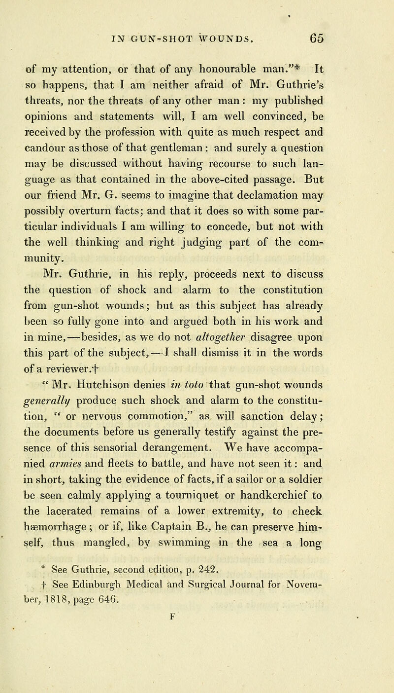 of my attention, or that of any honourable man.* It so happens, that I am neither afraid of Mr. Guthrie's threats, nor the threats of any other man : my pubhshed opinions and statements will, I am well convinced, be received by the profession with quite as much respect and candour as those of that gentleman : and surely a question may be discussed without having recourse to such lan- guage as that contained in the above-cited passage. But our friend Mr. G. seems to imagine that declamation may possibly overturn facts; and that it does so with some par- ticular individuals I am willing to concede, but not with the well thinking and right judging part of the com- munity. Mr. Guthrie, in his reply, proceeds next to discuss the question of shock and alarm to the constitution from gun-shot wounds; but as this subject has already l)een so fully gone into and argued both in his work and in mine,—besides, as we do not altogether disagree upon this part of the subject, — I shall dismiss it in the words of a re viewer-t  Mr. Hutchison denies in fo^o that gun-shot wounds generally produce such shock and alarm to the constitu- tion,  or nervous commotion, as will sanction delay; the documents before us generally testify against the pre- sence of this sensorial derangement. We have accompa- nied armies and fleets to battle, and have not seen it: and in short, taking the evidence of facts, if a sailor or a soldier be seen calmly applying a tourniquet or handkerchief to the lacerated remains of a lower extremity, to check haemorrhage; or if, like Captain B., he can preserve him- self, thus mangled, by swimming in the sea a long * See Guthrie, second edition, p. 242. t See Edinburgh Medical and Surgical Journal for Novem- ber, 1818, page 646. F
