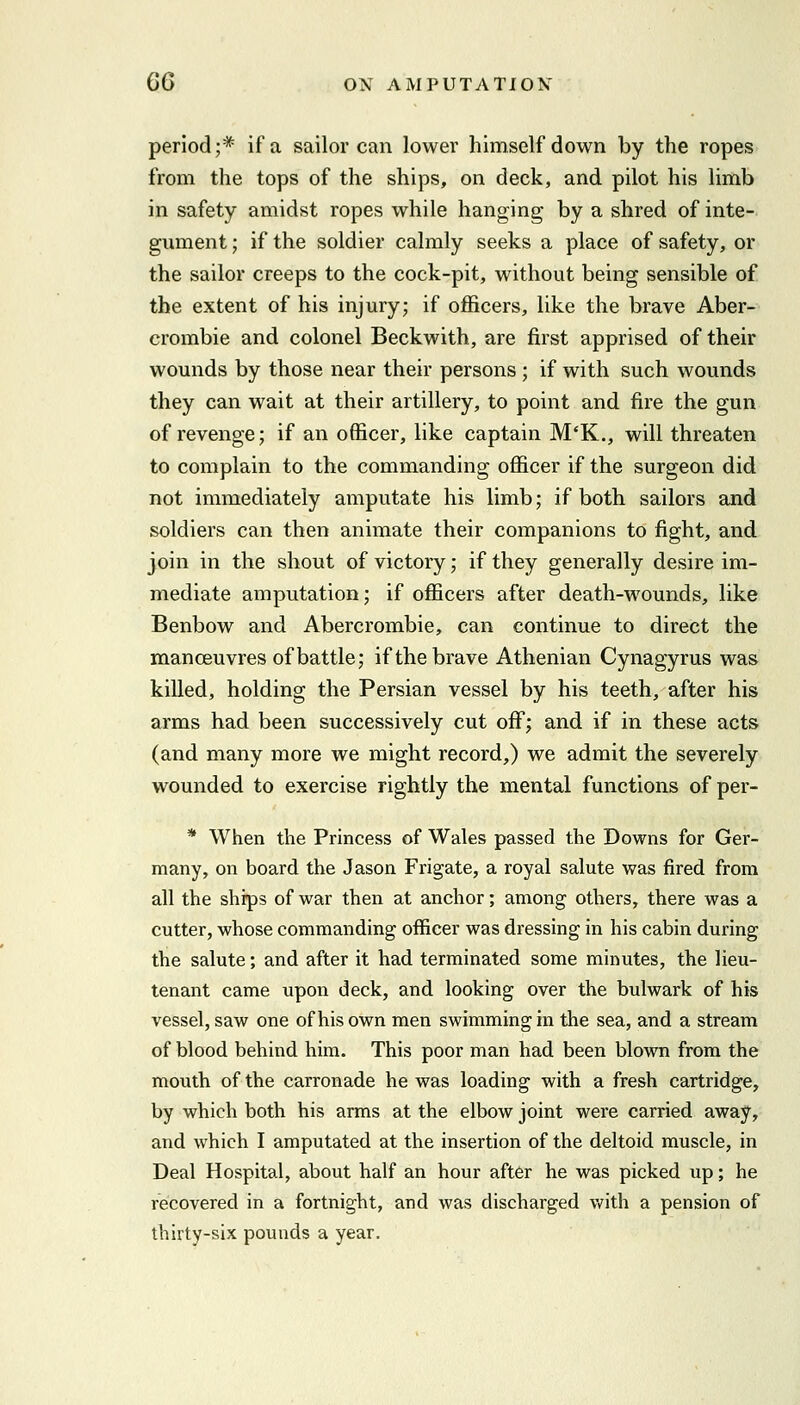 period;* if a sailor can lower himself down by the ropes from the tops of the ships, on deck, and pilot his limb in safety amidst ropes while hanging by a shred of inte- gument ; if the soldier calmly seeks a place of safety, or the sailor creeps to the cock-pit, without being sensible of the extent of his injury; if officers, like the brave Aber- crombie and colonel Beckwith, are first apprised of their wounds by those near their persons ; if with such wounds they can wait at their artillery, to point and fire the gun of revenge; if an officer, like captain M'K., will threaten to complain to the commanding officer if the surgeon did not immediately amputate his limb; if both sailors and soldiers can then animate their companions to fight, and join in the shout of victory; if they generally desire im- mediate amputation; if officers after death-wounds, like Benbow and Abercrombie, can continue to direct the manoeuvres of battle; if the brave Athenian Cynagyrus was killed, holding the Persian vessel by his teeth, after his arms had been successively cut off; and if in these acts (and many more we might record,) we admit the severely wounded to exercise rightly the mental functions of per- * When the Princess of Wales passed the Downs for Ger- many, on board the Jason Frigate, a royal salute was fired from all the ships of war then at anchor; among others, there was a cutter, whose commanding officer was dressing in his cabin during the salute; and after it had terminated some minutes, the lieu- tenant came upon deck, and looking over the bulwark of his vessel, saw one of his own men swimming in the sea, and a stream of blood behind him. This poor man had been blown from the mouth of the carronade he was loading with a fresh cartridge, by which both his arms at the elbow joint were carried away, and which I amputated at the insertion of the deltoid muscle, in Deal Hospital, about half an hour after he was picked up; he recovered in a fortnight, and was discharged Vi'ith a pension of thirty-six pounds a year.