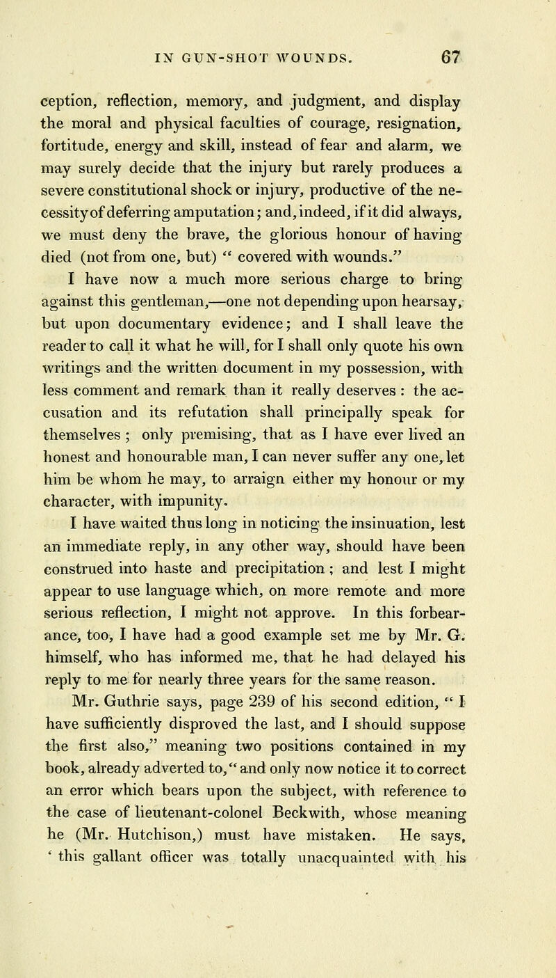 ception, reflection, memory, and judgment, and display the moral and physical faculties of courage,, resignation, fortitude, energy and skill, instead of fear and alarm, we may surely decide that the injury but rarely produces a severe constitutional shock or injury, productive of the ne- cessity of deferring amputation; and, indeed, if it did always, we must deny the brave, the glorious honour of having died (not from one, but)  covered with wounds. I have now a much more serious charge to bring against this gentleman,—one not depending upon hearsay, but upon documentary evidence; and I shall leave the reader to call it what he will, for I shall only quote his own writings and the written document in my possession, with less comment and remark than it really deserves : the ac- cusation and its refutation shall principally speak for themselves ; only premising, that as I have ever lived an honest and honourable man, I can never suffer any one, let him be whom he may, to arraign either my honour or my character, with impunity. I have waited thus long in noticing the insinuation, lest an immediate reply, in any other way, should have been construed into haste and precipitation; and lest I might appear to use language which, on more remote and more serious reflection, I might not approve. In this forbear-^ ance, too, I have had a good example set me by Mr. G. himself, who has informed me, that he had delayed his reply to me for nearly three years for the same reason. Mr. Guthrie says, page 239 of his second edition,  I have sufficiently disproved the last, and I should suppose the first also, meaning two positions contained in my book, already adverted to, and only now notice it to correct an error which bears upon the subject, with reference to the case of lieutenant-colonel Beckwith, whose meaning he (Mr. Hutchison,) must have mistaken. He says, * this gallant officer was totally unacquainted with, his