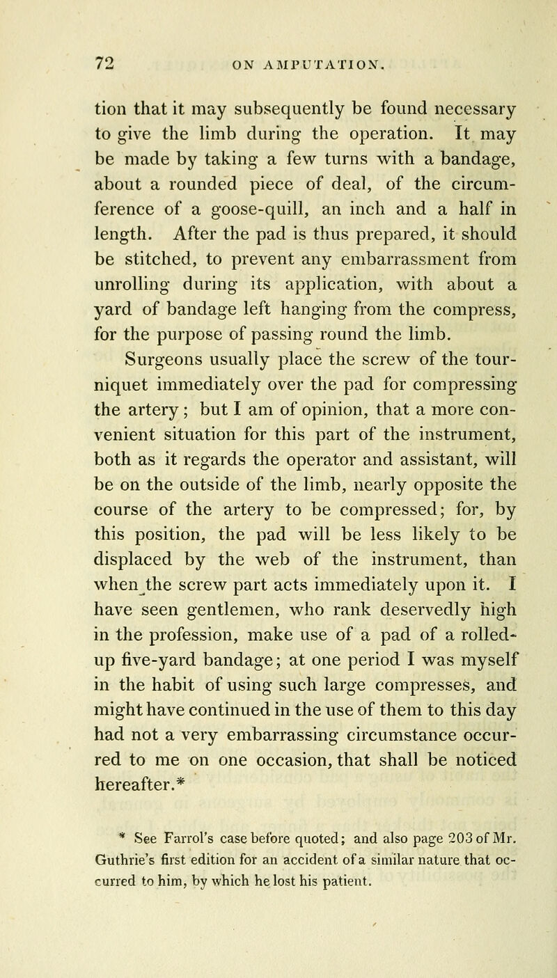 tion that it may subsequently be found necessary to give the limb during the operation. It may be made by taking a few turns with a bandage, about a rounded piece of deal, of the circum- ference of a goose-quill, an inch and a half in length. After the pad is thus prepared, it should be stitched, to prevent any embarrassment from unrolling during its application, with about a yard of bandage left hanging from the compress, for the purpose of passing round the limb. Surgeons usually place the screw of the tour- niquet immediately over the pad for compressing the artery; but I am of opinion, that a more con- venient situation for this part of the instrument, both as it regards the operator and assistant, will be on the outside of the limb, nearly opposite the course of the artery to be compressed; for, by this position, the pad will be less likely to be displaced by the web of the instrument, than when the screw part acts immediately upon it. I have seen gentlemen, who rank deservedly high in the profession, make use of a pad of a rolled- up five-yard bandage; at one period I was myself in the habit of using such large compresses, and might have continued in the use of them to this day had not a very embarrassing circumstance occur- red to me on one occasion, that shall be noticed hereafter.* * See Farrol's case before quoted; and also page 203 of Mr, Guthrie's first edition for an accident of a similar nature that oc- curred to him, by which he lost his patient.