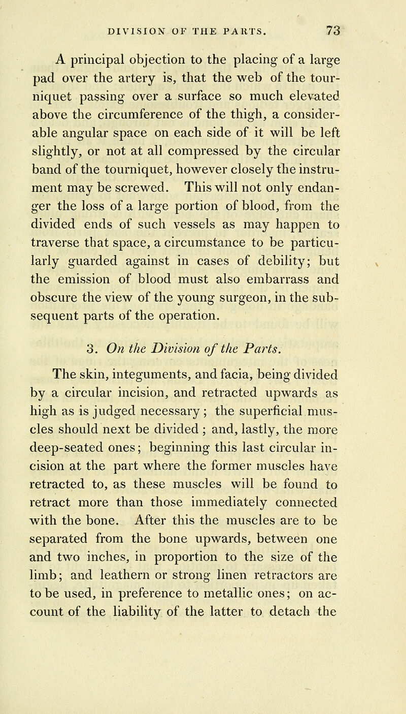 A principal objection to the placing of a large pad over the artery is, that the web of the tour- niquet passing over a surface so much elevated above the circumference of the thigh, a consider- able angular space on each side of it will be left slightly, or not at all compressed by the circular band of the tourniquet, however closely the instru- ment may be screwed. This will not only endan- ger the loss of a large portion of blood, from the divided ends of such vessels as may happen to traverse that space, a circumstance to be particu- larly guarded against in cases of debility; but the emission of blood must also embarrass and obscure the view of the young surgeon, in the sub- sequent parts of the operation. 3. On the Division of the Parts. The skin, integuments, and facia, being divided by a circular incision, and retracted upwards as high as is judged necessary ; the superficial mus- cles should next be divided ; and, lastly, the more deep-seated ones; beginning this last circular in- cision at the part where the former muscles have retracted to, as these muscles will be found to retract more than those immediately connected with the bone. After this the muscles are to be separated from the bone upwards, between one and two inches, in proportion to the size of the limb; and leathern or strong linen retractors are to be used, in preference to metallic ones; on ac- count of the liability of the latter to detach the