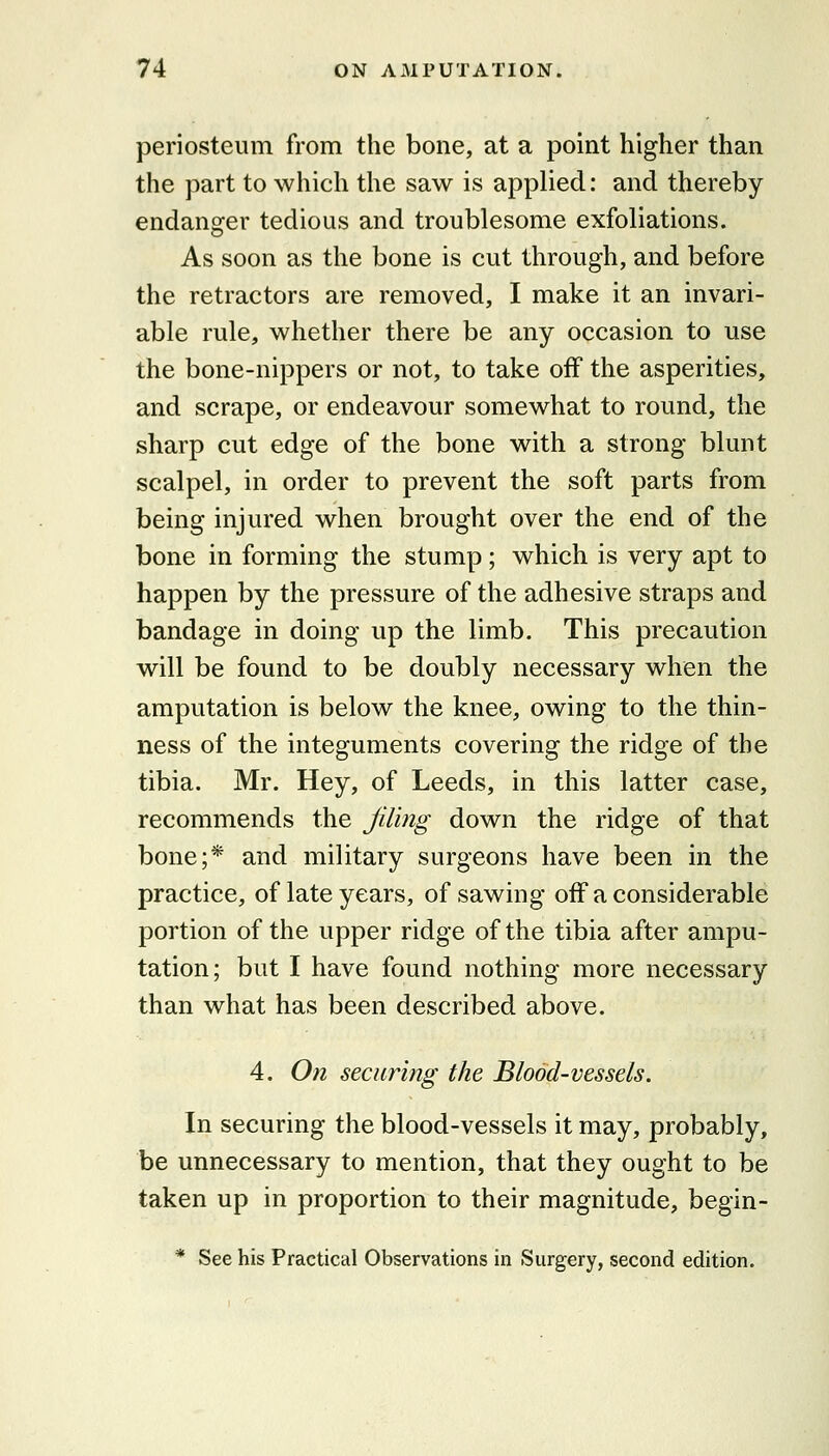 periosteum from the bone, at a point higher than the part to which the saw is applied: and thereby endanofer tedious and troublesome exfoliations. As soon as the bone is cut through, and before the retractors are removed, I make it an invari- able rule, whether there be any occasion to use the bone-nippers or not, to take off the asperities, and scrape, or endeavour somewhat to round, the sharp cut edge of the bone with a strong blunt scalpel, in order to prevent the soft parts from being injured when brought over the end of the bone in forming the stump; which is very apt to happen by the pressure of the adhesive straps and bandage in doing up the limb. This precaution will be found to be doubly necessary when the amputation is below the knee, owing to the thin- ness of the integuments covering the ridge of the tibia. Mr. Hey, of Leeds, in this latter case, recommends the Jiling down the ridge of that bone;* and military surgeons have been in the practice, of late years, of sawing off a considerable portion of the upper ridge of the tibia after ampu- tation; but I have found nothing more necessary than what has been described above. 4. On securing the Blood-vessels. In securing the blood-vessels it may, probably, be unnecessary to mention, that they ought to be taken up in proportion to their magnitude, begin- * See his Practical Observations in Surgery, second edition.