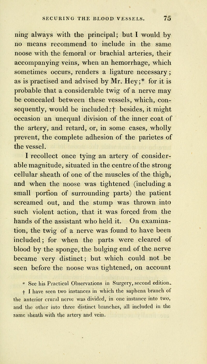 iiing always with the principal; but I would by no means recommend to include in the same noose with the femoral or brachial arteries, their accompanying veins, when an hemorrhage, which sometimes occurs, renders a ligature necessary; as is practised and advised by Mr. Hey;* for it is probable that a considerable twig of a nerve may be concealed between these vessels, which, con- sequently, would be included r-f besides, it might occasion an unequal division of the inner coat of the artery, and retard, or, in some cases, wholly prevent, the complete adhesion of the parietes of the vessel. I recollect once tying an artery of consider- able magnitude, situated in the centre of the strong cellular sheath of one of the muscles of the thigh, and when the noose was tightened (including a small portion of surrounding parts) the patient screamed out, and the stump was thrown into such violent action, that it was forced from the hands of the assistant who held it. On examina- tion, the twig of a nerve was found to have been included; for when the parts were cleared of blood by the sponge, the bulging end of the nerve became very distinct; but which could not be seen before the noose was tightened, on account * See his Practical Observations in Surgery, second edition. f I have seen two instances in which the saphena branch of the anterior crural nerve was divided, in one instance into two, and the other into three distinct branches, all included in the same sheath with the artery and vein.