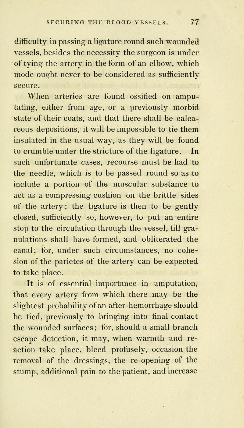 difficulty in passing a ligature round such wounded vessels, besides the necessity the surgeon is under of tying the artery in the form of an elbow, which mode ought never to be considered as sufficiently secure. When arteries are found ossified on ampu- tating, either from age, or a previously morbid state of their coats, and that there shall be calca- reous depositions, it will be impossible to tie them insulated in the usual way, as they will be found to crumble under the stricture of the ligature. In such unfortunate cases, recourse must be had to the needle, which is to be passed round so as to include a portion of the muscular substance to act as a compressing cushion on the brittle sides of the artery; the ligature is then to be gently closed, sufficiently so, however, to put an entire stop to the circulation through the vessel, till gra- nulations shall have formed, and obliterated the canal; for, under such circumstances, no cohe- sion of the parietes of the artery can be expected to take place. It is of essential importance in amputation, that every artery from which there may be the slightest probability of an after-hemorrhage should be tied, previously to bringing into final contact the wounded surfaces; for, should a small branch escape detection, it may, when warmth and re- action take place, bleed profusely, occasion the removal of the dressings, the re-opening of the stump, additional pain to the patient, and increase