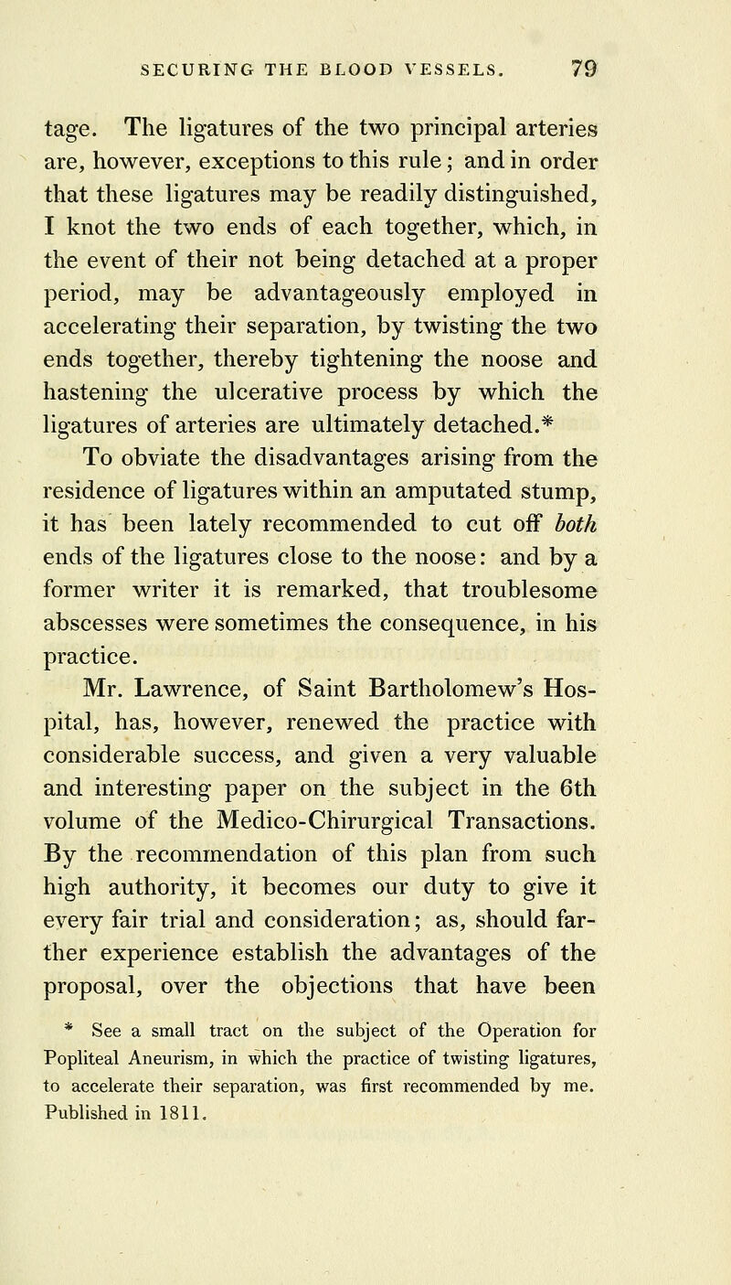 tage. The ligatures of the two principal arteries are, however, exceptions to this rule; and in order that these ligatures may be readily distinguished, I knot the two ends of each together, which, in the event of their not being detached at a proper period, may be advantageously employed in accelerating their separation, by twisting the two ends together, thereby tightening the noose and hastening the ulcerative process by which the ligatures of arteries are ultimately detached.* To obviate the disadvantages arising from the residence of ligatures within an amputated stump, it has been lately recommended to cut off both ends of the ligatures close to the noose: and by a former writer it is remarked, that troublesome abscesses were sometimes the consequence, in his practice. Mr. Lawrence, of Saint Bartholomew's Hos- pital, has, however, renewed the practice with considerable success, and given a very valuable and interesting paper on the subject in the 6th volume of the Medico-Chirurgical Transactions. By the recommendation of this plan from such high authority, it becomes our duty to give it every fair trial and consideration; as, should far- ther experience establish the advantages of the proposal, over the objections that have been * See a small tract on the subject of the Operation for Popliteal Aneurism, in which the practice of twisting ligatures, to accelerate their separation, was first recommended by me. Published in 1811.