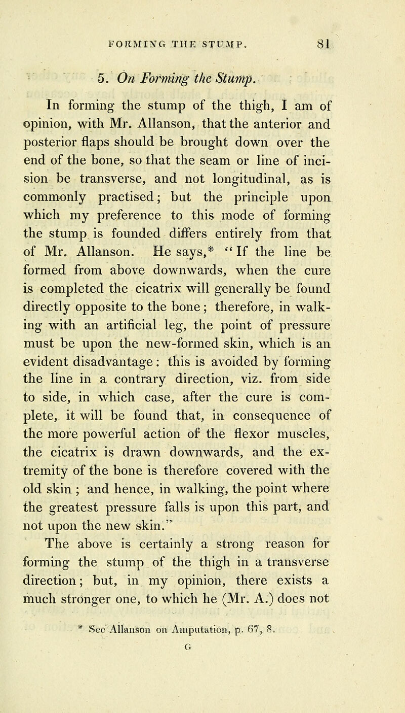 5. On Forming the Stump. In forming- the stump of the thigh, I am of opinion, with Mr. Allanson, that the anterior and posterior flaps should be brought down over the end of the bone, so that the seam or line of inci- sion be transverse, and not longitudinal, as is commonly practised; but the principle upon which my preference to this mode of forming the stump is founded diflers entirely from that of Mr. Allanson. He says,*  If the line be formed from above downwards, when the cure is completed the cicatrix will generally be found directly opposite to the bone; therefore, in walk- ing with an artificial leg, the point of pressure must be upon the new-formed skin, which is an evident disadvantage: this is avoided by forming the line in a contrary direction, viz. from side to side, in which case, after the cure is com- plete, it will be found that, in consequence of the more powerful action of the flexor muscles, the cicatrix is drawn downwards, and the ex- tremity of the bone is therefore covered with the old skin ; and hence, in walking, the point where the greatest pressure falls is upon this part, and not upon the new skin. The above is certainly a strong reason for forming the stump of the thigh in a transverse direction; but, in my opinion, there exists a much stronger one, to which he (Mr. A.) does not * See Allanson on Amputation, p. 67, 8. . . G